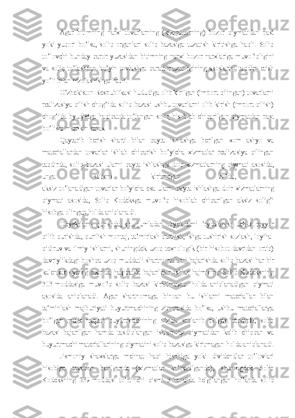 Agar   bitimning   narxi   tovarlarning   (xizmatlarning)   bozor   qiymatidan   past
yoki   yuqori   bo’lsa,   soliq   organlari   soliq   bazasiga   tuzatish   kiritishga   haqli.   Soliq
to’lovchi   bunday   qaror   yuzasidan   bitimning   narxi   bozor   narxlariga   muvofiqligini
va   soliq   to’lashdan   bo’yin   tovlashga   qaratilmaganligining   asoslarini   taqdim   etish
yo’li bilan nizolashishga haqli.
O’zbekiston Respublikasi hududiga olib kirilgan (import qilingan) tovarlarni
realizasiya qilish chog’ida soliq bazasi ushbu tovarlarni olib kirish (import qilish)
chog’ida byudjetga haqiqatda to’langan soliq hisoblab chiqarilgan qiymatdan past
bo’lishi mumkin emas. 
Qaytarib   berish   sharti   bilan   qayta   ishlashga   berilgan   xom   ashyo   va
materiallardan   tovarlar   ishlab   chiqarish   bo’yicha   xizmatlar   realizasiya   qilingan
taqdirda,   soliq   bazasi   ularni   qayta   ishlashga   doir   xizmatlarning   qiymati   asosida,
unga   soliqni   kiritmagan   holda,  
aksiz to’lanadigan tovarlar bo’yicha esa ularni qayta ishlashga  doir xizmatlarning
qiymati   asosida,   Soliq   Kodeksga   muvofiq   hisoblab   chiqarilgan   aksiz   solig’i
hisobga olingan holda aniqlanadi.
Obyektlarni   qurishda,   shu   jumladan   obyektlarni   foydalanish   uchun   tayyor
qilib qurishda, qurilish-montaj, ta’mirlash-qurilish, ishga tushirish-sozlash, loyiha-
qidiruv va ilmiy ishlarni, shuningdek uzoq texnologik (bir hisobot davridan ortiq)
davriylikdagi boshqa uzoq muddatli shartnomalarni bajarishda soliq bazasi har bir
kalendar   oyning   oxirida   haqiqatda   bajarilgan   ishlar   hajmining   Soliq   Kodeksning
303-moddasiga   muvofiq   soliq   bazasi   kiritilmagan   holda   aniqlanadigan   qiymati
asosida   aniqlanadi.   Agar   shartnomaga   binoan   bu   ishlarni   materiallar   bilan
ta’minlash   majburiyati   buyurtmachining   zimmasida   bo’lsa,   ushbu   materiallarga
bo’lgan   mulk   huquqi   buyurtmachining   o’zida   saqlanib   qolgan   taqdirda,   soliq
bazasi   bajarilgan   hamda   tasdiqlangan   ishlarning   qiymatidan   kelib   chiqqan   va
buyurtmachi materiallarining qiymatini soliq bazasiga kiritmagan holda aniqlanadi.
Jismoniy   shaxslarga   mehnat   haqi   hisobiga   yoki   dividendlar   to’lovlari
hisobiga   tovarlar   berilganda   (xizmatlar   ko’rsatilganda),   shuningdek   Soliq
Kodeksning   239-moddasi   to’rtinchi   qismi   3-bandida   belgilangan   hollarda   soliq 