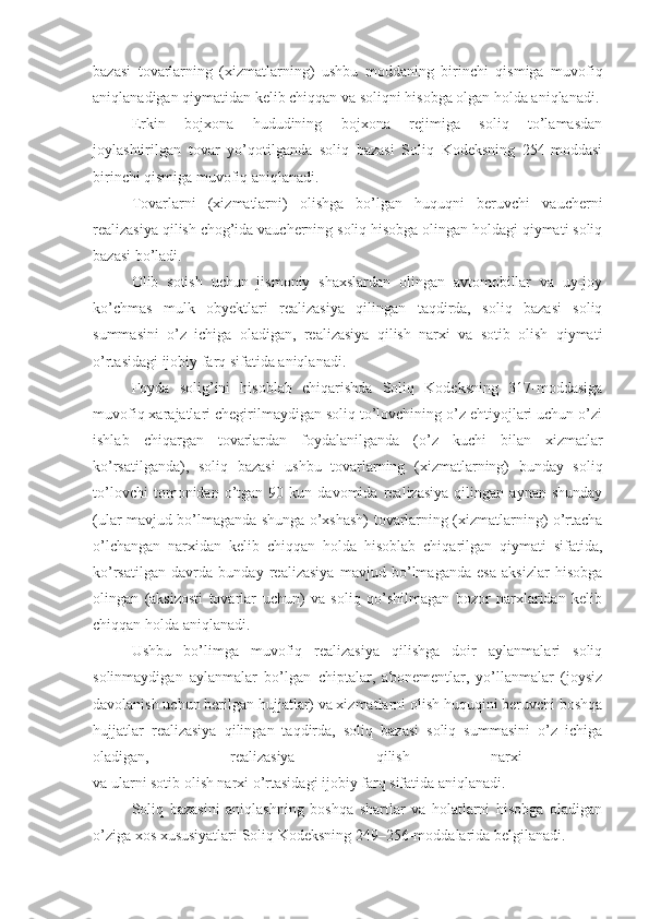 bazasi   tovarlarning   (xizmatlarning)   ushbu   moddaning   birinchi   qismiga   muvofiq
aniqlanadigan qiymatidan kelib chiqqan va soliqni hisobga olgan holda aniqlanadi.
Erkin   bojxona   hududining   bojxona   rejimiga   soliq   to’lamasdan
joylashtirilgan   tovar   yo’qotilganda   soliq   bazasi   Soliq   Kodeksning   254-moddasi
birinchi qismiga muvofiq aniqlanadi.
Tovarlarni   (xizmatlarni)   olishga   bo’lgan   huquqni   beruvchi   vaucherni
realizasiya qilish chog’ida vaucherning soliq hisobga olingan holdagi qiymati soliq
bazasi bo’ladi.
Olib   sotish   uchun   jismoniy   shaxslardan   olingan   avtomobillar   va   uy-joy
ko’chmas   mulk   obyektlari   realizasiya   qilingan   taqdirda,   soliq   bazasi   soliq
summasini   o’z   ichiga   oladigan,   realizasiya   qilish   narxi   va   sotib   olish   qiymati
o’rtasidagi ijobiy farq sifatida aniqlanadi.
Foyda   solig’ini   hisoblab   chiqarishda   Soliq   Kodeksning   317-moddasiga
muvofiq xarajatlari chegirilmaydigan soliq to’lovchining o’z ehtiyojlari uchun o’zi
ishlab   chiqargan   tovarlardan   foydalanilganda   (o’z   kuchi   bilan   xizmatlar
ko’rsatilganda),   soliq   bazasi   ushbu   tovarlarning   (xizmatlarning)   bunday   soliq
to’lovchi   tomonidan  o’tgan  90   kun  davomida   realizasiya   qilingan   aynan  shunday
(ular mavjud bo’lmaganda shunga o’xshash) tovarlarning (xizmatlarning) o’rtacha
o’lchangan   narxidan   kelib   chiqqan   holda   hisoblab   chiqarilgan   qiymati   sifatida,
ko’rsatilgan   davrda   bunday   realizasiya   mavjud   bo’lmaganda   esa   aksizlar   hisobga
olingan   (aksizosti   tovarlar   uchun)   va   soliq   qo’shilmagan   bozor   narxlaridan   kelib
chiqqan holda aniqlanadi.
Ushbu   bo’limga   muvofiq   realizasiya   qilishga   doir   aylanmalari   soliq
solinmaydigan   aylanmalar   bo’lgan   chiptalar,   abonementlar,   yo’llanmalar   (joysiz
davolanish uchun berilgan hujjatlar) va xizmatlarni olish huquqini beruvchi boshqa
hujjatlar   realizasiya   qilingan   taqdirda,   soliq   bazasi   soliq   summasini   o’z   ichiga
oladigan,   realizasiya   qilish   narxi  
va ularni sotib olish narxi o’rtasidagi ijobiy farq sifatida aniqlanadi. 
Soliq   bazasini   aniqlashning   boshqa   shartlar   va   holatlarni   hisobga   oladigan
o’ziga xos xususiyatlari Soliq Kodeksning 249–256-moddalarida belgilanadi. 