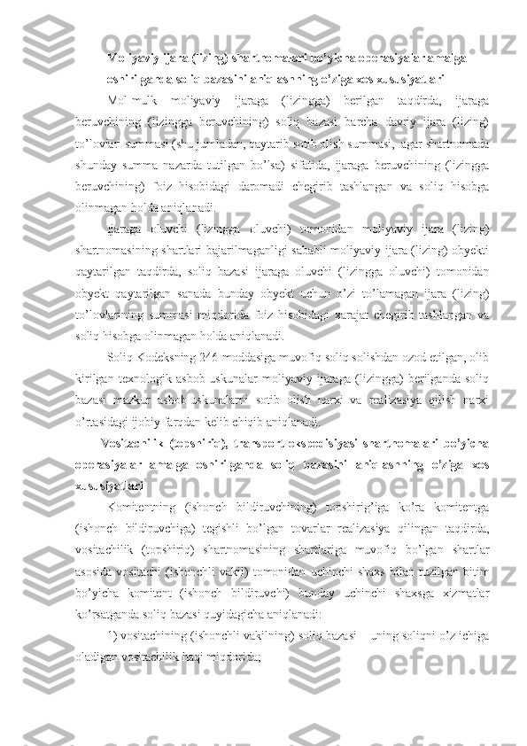 Moliyaviy ijara (lizing) shartnomalari bo’yicha operasiyalar amalga 
oshirilganda soliq bazasini aniqlashning o’ziga xos xususiyatlari
Mol-mulk   moliyaviy   ijaraga   (lizingga)   berilgan   taqdirda,   ijaraga
beruvchining   (lizingga   beruvchining)   soliq   bazasi   barcha   davriy   ijara   (lizing)
to’lovlari summasi (shu jumladan, qaytarib sotib olish summasi,  agar shartnomada
shunday   summa   nazarda   tutilgan   bo’lsa)   sifatida,   ijaraga   beruvchining   (lizingga
beruvchining)   foiz   hisobidagi   daromadi   chegirib   tashlangan   va   soliq   hisobga
olinmagan holda aniqlanadi.
Ijaraga   oluvchi   (lizingga   oluvchi)   tomonidan   moliyaviy   ijara   (lizing)
shartnomasining shartlari bajarilmaganligi sababli moliyaviy ijara (lizing) obyekti
qaytarilgan   taqdirda,   soliq   bazasi   ijaraga   oluvchi   (lizingga   oluvchi)   tomonidan
obyekt   qaytarilgan   sanada   bunday   obyekt   uchun   o’zi   to’lamagan   ijara   (lizing)
to’lovlarining   summasi   miqdorida   foiz   hisobidagi   xarajat   chegirib   tashlangan   va
soliq hisobga olinmagan holda aniqlanadi.
Soliq Kodeksning 246-moddasiga muvofiq soliq solishdan ozod etilgan, olib
kirilgan   texnologik   asbob-uskunalar   moliyaviy   ijaraga   (lizingga)   berilganda   soliq
bazasi   mazkur   asbob-uskunalarni   sotib   olish   narxi   va   realizasiya   qilish   narxi
o’rtasidagi ijobiy farqdan kelib chiqib aniqlanadi.
Vositachilik   (topshiriq),   transport   ekspedisiyasi   shartnomalari   bo’yicha
operasiyalar   amalga   oshirilganda   soliq   bazasini   aniqlashning   o’ziga   xos
xususiyatlari
Komitentning   (ishonch   bildiruvchining)   topshirig’iga   ko’ra   komitentga
(ishonch   bildiruvchiga)   tegishli   bo’lgan   tovarlar   realizasiya   qilingan   taqdirda,
vositachilik   (topshiriq)   shartnomasining   shartlariga   muvofiq   bo’lgan   shartlar
asosida   vositachi   (ishonchli   vakil)   tomonidan   uchinchi   shaxs   bilan  tuzilgan   bitim
bo’yicha   komitent   (ishonch   bildiruvchi)   bunday   uchinchi   shaxsga   xizmatlar
ko’rsatganda soliq bazasi quyidagicha aniqlanadi:
1)   vositachining (ishonchli vakilning) soliq bazasi – uning soliqni o’z ichiga
oladigan vositachilik haqi miqdorida; 