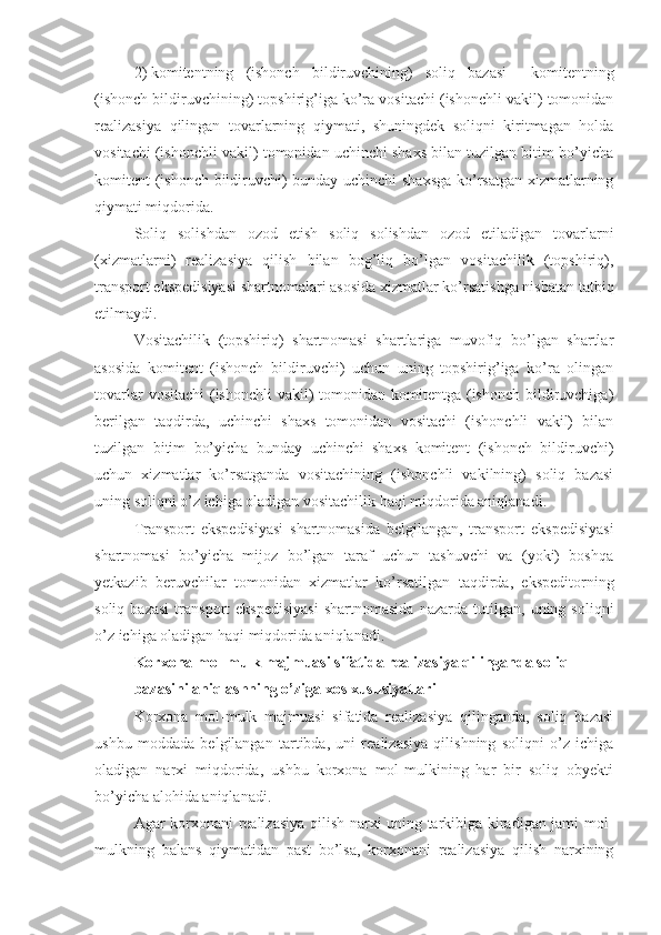 2)   komitentning   (ishonch   bildiruvchining)   soliq   bazasi   –   komitentning
(ishonch bildiruvchining) topshirig’iga ko’ra vositachi (ishonchli vakil) tomonidan
realizasiya   qilingan   tovarlarning   qiymati,   shuningdek   soliqni   kiritmagan   holda
vositachi (ishonchli vakil) tomonidan uchinchi shaxs bilan tuzilgan bitim bo’yicha
komitent (ishonch bildiruvchi) bunday uchinchi shaxsga ko’rsatgan xizmatlarning
qiymati miqdorida.
Soliq   solishdan   ozod   etish   soliq   solishdan   ozod   etiladigan   tovarlarni
(xizmatlarni)   realizasiya   qilish   bilan   bog’liq   bo’lgan   vositachilik   (topshiriq),
transport ekspedisiyasi shartnomalari asosida xizmatlar ko’rsatishga nisbatan tatbiq
etilmaydi.
Vositachilik   (topshiriq)   shartnomasi   shartlariga   muvofiq   bo’lgan   shartlar
asosida   komitent   (ishonch   bildiruvchi)   uchun   uning   topshirig’iga   ko’ra   olingan
tovarlar  vositachi  (ishonchli  vakil)  tomonidan komitentga (ishonch bildiruvchiga)
berilgan   taqdirda,   uchinchi   shaxs   tomonidan   vositachi   (ishonchli   vakil)   bilan
tuzilgan   bitim   bo’yicha   bunday   uchinchi   shaxs   komitent   (ishonch   bildiruvchi)
uchun   xizmatlar   ko’rsatganda   vositachining   (ishonchli   vakilning)   soliq   bazasi
uning soliqni o’z ichiga oladigan vositachilik haqi miqdorida aniqlanadi.
Transport   ekspedisiyasi   shartnomasida   belgilangan,   transport   ekspedisiyasi
shartnomasi   bo’yicha   mijoz   bo’lgan   taraf   uchun   tashuvchi   va   (yoki)   boshqa
yetkazib   beruvchilar   tomonidan   xizmatlar   ko’rsatilgan   taqdirda,   ekspeditorning
soliq   bazasi   transport   ekspedisiyasi   shartnomasida   nazarda   tutilgan,   uning  soliqni
o’z ichiga oladigan haqi miqdorida aniqlanadi.
Korxona mol-mulk majmuasi sifatida realizasiya qilinganda soliq 
bazasini aniqlashning o’ziga xos xususiyatlari
Korxona   mol-mulk   majmuasi   sifatida   realizasiya   qilinganda,   soliq   bazasi
ushbu   moddada   belgilangan   tartibda,   uni   realizasiya   qilishning   soliqni   o’z   ichiga
oladigan   narxi   miqdorida,   ushbu   korxona   mol-mulkining   har   bir   soliq   obyekti
bo’yicha alohida aniqlanadi.
Agar korxonani realizasiya qilish narxi uning tarkibiga kiradigan jami mol-
mulkning   balans   qiymatidan   past   bo’lsa,   korxonani   realizasiya   qilish   narxining 