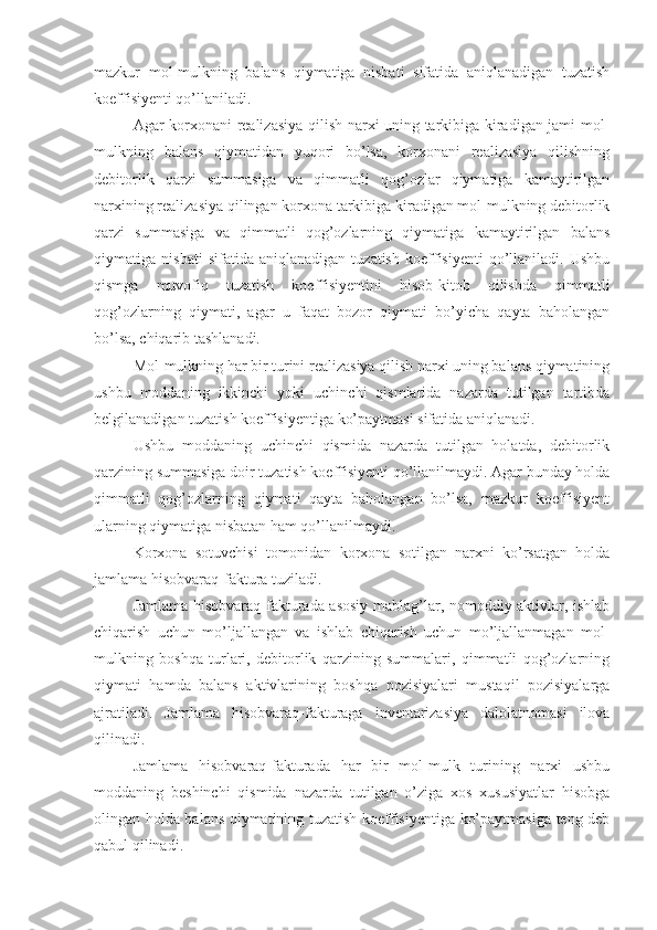 mazkur   mol-mulkning   balans   qiymatiga   nisbati   sifatida   aniqlanadigan   tuzatish
koeffisiyenti qo’llaniladi.
Agar korxonani realizasiya qilish narxi uning tarkibiga kiradigan jami mol-
mulkning   balans   qiymatidan   yuqori   bo’lsa,   korxonani   realizasiya   qilishning
debitorlik   qarzi   summasiga   va   qimmatli   qog’ozlar   qiymatiga   kamaytirilgan
narxining realizasiya qilingan korxona tarkibiga kiradigan mol-mulkning debitorlik
qarzi   summasiga   va   qimmatli   qog’ozlarning   qiymatiga   kamaytirilgan   balans
qiymatiga   nisbati   sifatida   aniqlanadigan   tuzatish   koeffisiyenti   qo’llaniladi.   Ushbu
qismga   muvofiq   tuzatish   koeffisiyentini   hisob-kitob   qilishda   qimmatli
qog’ozlarning   qiymati,   agar   u   faqat   bozor   qiymati   bo’yicha   qayta   baholangan
bo’lsa, chiqarib tashlanadi.
Mol-mulkning har bir turini realizasiya qilish narxi uning balans qiymatining
ushbu   moddaning   ikkinchi   yoki   uchinchi   qismlarida   nazarda   tutilgan   tartibda
belgilanadigan tuzatish koeffisiyentiga ko’paytmasi sifatida aniqlanadi.
Ushbu   moddaning   uchinchi   qismida   nazarda   tutilgan   holatda,   debitorlik
qarzining summasiga doir tuzatish koeffisiyenti qo’llanilmaydi. Agar bunday holda
qimmatli   qog’ozlarning   qiymati   qayta   baholangan   bo’lsa,   mazkur   koeffisiyent
ularning qiymatiga nisbatan ham qo’llanilmaydi.
Korxona   sotuvchisi   tomonidan   korxona   sotilgan   narxni   ko’rsatgan   holda
jamlama hisobvaraq-faktura tuziladi.
Jamlama hisobvaraq-fakturada asosiy mablag’lar, nomoddiy aktivlar, ishlab
chiqarish   uchun   mo’ljallangan   va   ishlab   chiqarish   uchun   mo’ljallanmagan   mol-
mulkning   boshqa   turlari,   debitorlik   qarzining   summalari,   qimmatli   qog’ozlarning
qiymati   hamda   balans   aktivlarining   boshqa   pozisiyalari   mustaqil   pozisiyalarga
ajratiladi.   Jamlama   hisobvaraq-fakturaga   inventarizasiya   dalolatnomasi   ilova
qilinadi.
Jamlama   hisobvaraq-fakturada   har   bir   mol-mulk   turining   narxi   ushbu
moddaning   beshinchi   qismida   nazarda   tutilgan   o’ziga   xos   xususiyatlar   hisobga
olingan holda balans qiymatining tuzatish koeffisiyentiga ko’paytmasiga teng deb
qabul qilinadi. 