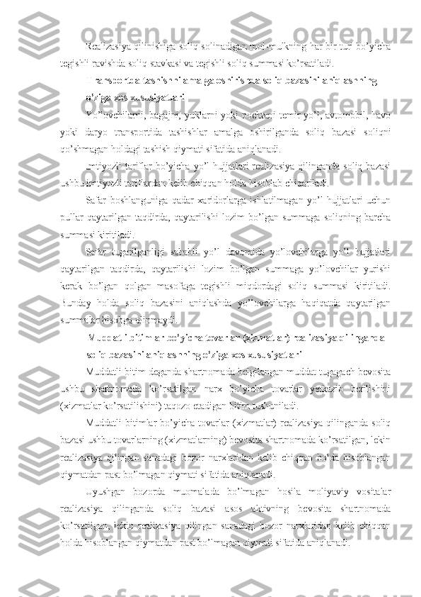 Realizasiya qilinishiga soliq solinadigan mol-mulkning har bir turi bo’yicha
tegishli ravishda soliq stavkasi va tegishli soliq summasi ko’rsatiladi.
Transportda tashishni amalga oshirishda soliq bazasini aniqlashning 
o’ziga xos xususiyatlari
Yo’lovchilarni, bagajni, yuklarni yoki  pochtani temir yo’l, avtomobil, havo
yoki   daryo   transportida   tashishlar   amalga   oshirilganda   soliq   bazasi   soliqni
qo’shmagan holdagi tashish qiymati sifatida aniqlanadi.
Imtiyozli   tariflar   bo’yicha  yo’l  hujjatlari  realizasiya  qilinganda  soliq  bazasi
ushbu imtiyozli tariflardan kelib chiqqan holda hisoblab chiqariladi.
Safar   boshlanguniga   qadar   xaridorlarga   ishlatilmagan   yo’l   hujjatlari   uchun
pullar   qaytarilgan   taqdirda,   qaytarilishi   lozim   bo’lgan   summaga   soliqning   barcha
summasi kiritiladi.
Safar   tugatilganligi   sababli   yo’l   davomida   yo’lovchilarga   yo’l   hujjatlari
qaytarilgan   taqdirda,   qaytarilishi   lozim   bo’lgan   summaga   yo’lovchilar   yurishi
kerak   bo’lgan   qolgan   masofaga   tegishli   miqdordagi   soliq   summasi   kiritiladi.
Bunday   holda   soliq   bazasini   aniqlashda   yo’lovchilarga   haqiqatda   qaytarilgan
summalar hisobga olinmaydi.
Muddatli bitimlar bo’yicha tovarlar (xizmatlar) realizasiya qilinganda 
soliq bazasini aniqlashning o’ziga xos xususiyatlari
Muddatli bitim deganda shartnomada belgilangan muddat tugagach bevosita
ushbu   shartnomada   ko’rsatilgan   narx   bo’yicha   tovarlar   yetkazib   berilishini
(xizmatlar ko’rsatilishini) taqozo etadigan bitim tushuniladi.
Muddatli   bitimlar   bo’yicha   tovarlar   (xizmatlar)   realizasiya   qilinganda   soliq
bazasi ushbu tovarlarning (xizmatlarning) bevosita shartnomada ko’rsatilgan, lekin
realizasiya   qilingan   sanadagi   bozor   narxlaridan   kelib   chiqqan   holda   hisoblangan
qiymatdan past bo’lmagan qiymati sifatida aniqlanadi.
Uyushgan   bozorda   muomalada   bo’lmagan   hosila   moliyaviy   vositalar
realizasiya   qilinganda   soliq   bazasi   asos   aktivning   bevosita   shartnomada
ko’rsatilgan,   lekin   realizasiya   qilingan   sanadagi   bozor   narxlaridan   kelib   chiqqan
holda hisoblangan qiymatdan past bo’lmagan qiymati sifatida aniqlanadi.  