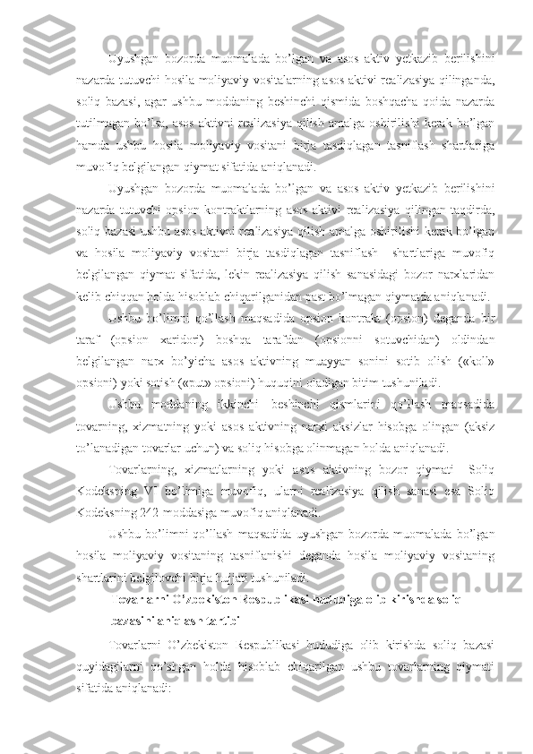 Uyushgan   bozorda   muomalada   bo’lgan   va   asos   aktiv   yetkazib   berilishini
nazarda tutuvchi hosila moliyaviy vositalarning asos aktivi realizasiya qilinganda,
soliq   bazasi,   agar   ushbu   moddaning   beshinchi   qismida   boshqacha   qoida   nazarda
tutilmagan   bo’lsa,   asos   aktivni   realizasiya   qilish   amalga   oshirilishi   kerak   bo’lgan
hamda   ushbu   hosila   moliyaviy   vositani   birja   tasdiqlagan   tasniflash   shartlariga
muvofiq belgilangan qiymat sifatida aniqlanadi.
Uyushgan   bozorda   muomalada   bo’lgan   va   asos   aktiv   yetkazib   berilishini
nazarda   tutuvchi   opsion   kontraktlarning   asos   aktivi   realizasiya   qilingan   taqdirda,
soliq bazasi  ushbu asos aktivni realizasiya qilish amalga oshirilishi kerak bo’lgan
va   hosila   moliyaviy   vositani   birja   tasdiqlagan   tasniflash     shartlariga   muvofiq
belgilangan   qiymat   sifatida,   lekin   realizasiya   qilish   sanasidagi   bozor   narxlaridan
kelib chiqqan holda hisoblab chiqarilganidan past bo’lmagan qiymatda aniqlanadi.
Ushbu   bo’limni   qo’llash   maqsadida   opsion   kontrakt   (opsion)   deganda   bir
taraf   (opsion   xaridori)   boshqa   tarafdan   (opsionni   sotuvchidan)   oldindan
belgilangan   narx   bo’yicha   asos   aktivning   muayyan   sonini   sotib   olish   («koll»
opsioni) yoki sotish («put» opsioni) huquqini oladigan bitim tushuniladi.
Ushbu   moddaning   ikkinchi   –   beshinchi   qismlarini   qo’llash   maqsadida
tovarning,   xizmatning   yoki   asos   aktivning   narxi   aksizlar   hisobga   olingan   (aksiz
to’lanadigan tovarlar uchun) va soliq hisobga olinmagan holda aniqlanadi.
Tovarlarning,   xizmatlarning   yoki   asos   aktivning   bozor   qiymati   –Soliq
Kodeksning   VI   bo’limiga   muvofiq,   ularni   realizasiya   qilish   sanasi   esa   Soliq
Kodeksning 242-moddasiga muvofiq aniqlanadi.
Ushbu   bo’limni   qo’llash   maqsadida   uyushgan   bozorda   muomalada   bo’lgan
hosila   moliyaviy   vositaning   tasniflanishi   deganda   hosila   moliyaviy   vositaning
shartlarini belgilovchi birja hujjati tushuniladi.
Tovarlarni O’zbekiston Respublikasi hududiga olib kirishda soliq 
bazasini aniqlash tartibi
Tovarlarni   O’zbekiston   Respublikasi   hududiga   olib   kirishda   soliq   bazasi
quyidagilarni   qo’shgan   holda   hisoblab   chiqarilgan   ushbu   tovarlarning   qiymati
sifatida aniqlanadi: 