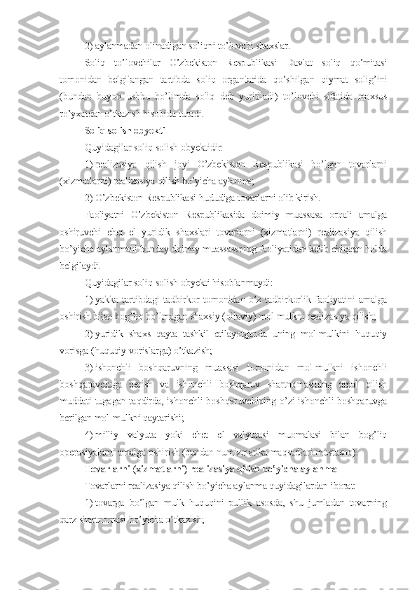 2)   aylanmadan olinadigan soliqni to’lovchi shaxslar.
Soliq   to’lovchilar   O’zbekiston   Respublikasi   Davlat   soliq   qo’mitasi
tomonidan   belgilangan   tartibda   soliq   organlarida   qo’shilgan   qiymat   solig’ini
(bundan   buyon   ushbu   bo’limda   soliq   deb   yuritiladi)   to’lovchi   sifatida   maxsus
ro’yxatdan o’tkazish hisobida turadi.
Soliq solish obyekti
Quyidagilar soliq solish obyektidir:
1)   realizasiya   qilish   joyi   O’zbekiston   Respublikasi   bo’lgan   tovarlarni
(xizmatlarni) realizasiya qilish bo’yicha aylanma;
2)   O’zbekiston Respublikasi hududiga tovarlarni olib kirish.
Faoliyatni   O’zbekiston   Respublikasida   doimiy   muassasa   orqali   amalga
oshiruvchi   chet   el   yuridik   shaxslari   tovarlarni   (xizmatlarni)   realizasiya   qilish
bo’yicha aylanmani bunday doimiy muassasaning faoliyatidan kelib chiqqan holda
belgilaydi.
Quyidagilar soliq solish obyekti hisoblanmaydi:
1)   yakka   tartibdagi   tadbirkor   tomonidan   o’z   tadbirkorlik   faoliyatini   amalga
oshirish bilan bog’liq bo’lmagan shaxsiy (oilaviy) mol-mulkni realizasiya qilish;
2)   yuridik   shaxs   qayta   tashkil   etilayotganda   uning   mol-mulkini   huquqiy
vorisga (huquqiy vorislarga) o’tkazish;
3)   ishonchli   boshqaruvning   muassisi   tomonidan   mol-mulkni   ishonchli
boshqaruvchiga   berish   va   ishonchli   boshqaruv   shartnomasining   amal   qilish
muddati tugagan taqdirda, ishonchli boshqaruvchining o’zi ishonchli boshqaruvga
berilgan mol-mulkni qaytarishi;
4)   milliy   valyuta   yoki   chet   el   valyutasi   muomalasi   bilan   bog’liq
operasiyalarni amalga oshirish (bundan numizmatika maqsadlari mustasno).
Tovarlarni (xizmatlarni) realizasiya qilish bo’yicha aylanma
Tovarlarni realizasiya qilish bo’yicha aylanma quyidagilardan iborat:
1)   tovarga   bo’lgan   mulk   huquqini   pullik   asosda,   shu   jumladan   tovarning
qarz shartnomasi bo’yicha o’tkazish; 