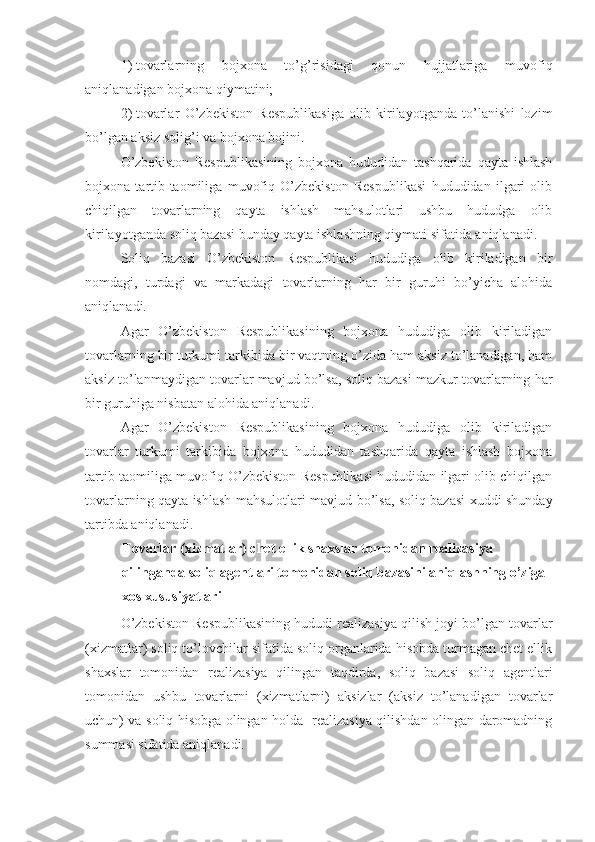 1)   tovarlarning   bojxona   to’g’risidagi   qonun   hujjatlariga   muvofiq
aniqlanadigan bojxona qiymatini;
2)   tovarlar   O’zbekiston   Respublikasiga   olib   kirilayotganda   to’lanishi   lozim
bo’lgan aksiz solig’i va bojxona bojini.
O’zbekiston   Respublikasining   bojxona   hududidan   tashqarida   qayta   ishlash
bojxona   tartib-taomiliga   muvofiq   O’zbekiston   Respublikasi   hududidan   ilgari   olib
chiqilgan   tovarlarning   qayta   ishlash   mahsulotlari   ushbu   hududga   olib
kirilayotganda soliq bazasi bunday qayta ishlashning qiymati sifatida aniqlanadi.
Soliq   bazasi   O’zbekiston   Respublikasi   hududiga   olib   kiriladigan   bir
nomdagi,   turdagi   va   markadagi   tovarlarning   har   bir   guruhi   bo’yicha   alohida
aniqlanadi.
Agar   O’zbekiston   Respublikasining   bojxona   hududiga   olib   kiriladigan
tovarlarning bir turkumi tarkibida bir vaqtning o’zida ham aksiz to’lanadigan, ham
aksiz to’lanmaydigan tovarlar mavjud bo’lsa, soliq bazasi mazkur tovarlarning har
bir guruhiga nisbatan alohida aniqlanadi.
Agar   O’zbekiston   Respublikasining   bojxona   hududiga   olib   kiriladigan
tovarlar   turkumi   tarkibida   bojxona   hududidan   tashqarida   qayta   ishlash   bojxona
tartib-taomiliga muvofiq O’zbekiston Respublikasi hududidan ilgari olib chiqilgan
tovarlarning qayta ishlash mahsulotlari mavjud bo’lsa, soliq bazasi xuddi shunday
tartibda aniqlanadi.
Tovarlar (xizmatlar) chet ellik shaxslar tomonidan realizasiya 
qilinganda soliq agentlari tomonidan soliq bazasini aniqlashning o’ziga 
xos xususiyatlari
O’zbekiston Respublikasining hududi realizasiya qilish joyi bo’lgan tovarlar
(xizmatlar) soliq to’lovchilar sifatida soliq organlarida hisobda turmagan chet ellik
shaxslar   tomonidan   realizasiya   qilingan   taqdirda,   soliq   bazasi   soliq   agentlari
tomonidan   ushbu   tovarlarni   (xizmatlarni)   aksizlar   (aksiz   to’lanadigan   tovarlar
uchun) va soliq hisobga olingan holda   realizasiya qilishdan olingan daromadning
summasi sifatida aniqlanadi. 