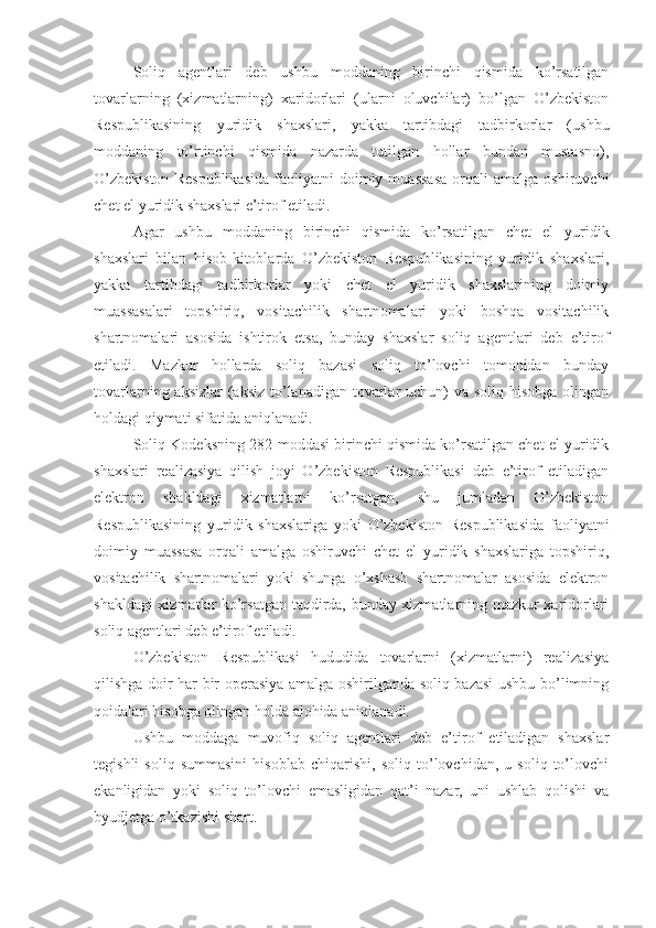 Soliq   agentlari   deb   ushbu   moddaning   birinchi   qismida   ko’rsatilgan
tovarlarning   (xizmatlarning)   xaridorlari   (ularni   oluvchilar)   bo’lgan   O’zbekiston
Respublikasining   yuridik   shaxslari,   yakka   tartibdagi   tadbirkorlar   (ushbu
moddaning   to’rtinchi   qismida   nazarda   tutilgan   hollar   bundan   mustasno),
O’zbekiston   Respublikasida   faoliyatni   doimiy  muassasa   orqali   amalga  oshiruvchi
chet el yuridik shaxslari e’tirof etiladi.
Agar   ushbu   moddaning   birinchi   qismida   ko’rsatilgan   chet   el   yuridik
shaxslari   bilan   hisob-kitoblarda   O’zbekiston   Respublikasining   yuridik   shaxslari,
yakka   tartibdagi   tadbirkorlar   yoki   chet   el   yuridik   shaxslarining   doimiy
muassasalari   topshiriq,   vositachilik   shartnomalari   yoki   boshqa   vositachilik
shartnomalari   asosida   ishtirok   etsa,   bunday   shaxslar   soliq   agentlari   deb   e’tirof
etiladi.   Mazkur   hollarda   soliq   bazasi   soliq   to’lovchi   tomonidan   bunday
tovarlarning aksizlar (aksiz to’lanadigan tovarlar uchun)  va soliq hisobga olingan
holdagi qiymati sifatida aniqlanadi.
Soliq Kodeksning 282-moddasi birinchi qismida ko’rsatilgan chet el yuridik
shaxslari   realizasiya   qilish   joyi   O’zbekiston   Respublikasi   deb   e’tirof   etiladigan
elektron   shakldagi   xizmatlarni   ko’rsatgan,   shu   jumladan   O’zbekiston
Respublikasining   yuridik   shaxslariga   yoki   O’zbekiston   Respublikasida   faoliyatni
doimiy   muassasa   orqali   amalga   oshiruvchi   chet   el   yuridik   shaxslariga   topshiriq,
vositachilik   shartnomalari   yoki   shunga   o’xshash   shartnomalar   asosida   elektron
shakldagi xizmatlar ko’rsatgan taqdirda, bunday xizmatlarning mazkur xaridorlari
soliq agentlari deb e’tirof etiladi.
O’zbekiston   Respublikasi   hududida   tovarlarni   (xizmatlarni)   realizasiya
qilishga doir har bir operasiya amalga oshirilganda soliq bazasi  ushbu bo’limning
qoidalari hisobga olingan holda alohida aniqlanadi.
Ushbu   moddaga   muvofiq   soliq   agentlari   deb   e’tirof   etiladigan   shaxslar
tegishli   soliq   summasini   hisoblab   chiqarishi,   soliq   to’lovchidan,   u   soliq   to’lovchi
ekanligidan   yoki   soliq   to’lovchi   emasligidan   qat’i   nazar,   uni   ushlab   qolishi   va
byudjetga o’tkazishi shart.  