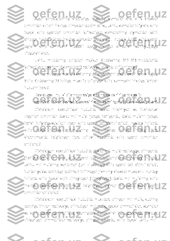 Agar   kontraktlarning   shartlariga   muvofiq   xizmatlar   chet   ellik   shaxslar
tomonidan soliqni hisobga olmasdan taqdim etilsa, ushbu xizmatlar bo’yicha soliq
bazasi   soliq   agentlari   tomonidan   ko’rsatilgan   xizmatlarning   qiymatidan   kelib
chiqqan   holda,   soliqni   hisobga   olmasdan   aniqlanadi.   Bunday   holda   soliq   agenti
tegishli   soliq   summasini   mustaqil   tarzda   hisoblab   chiqarishi   va   byudjetga
o’tkazishi shart.
Ushbu   moddaning   qoidalari   mazkur   Kodeksning   243–245-moddalarida
ko’rsatilgan tovarlarni (xizmatlarni) realizasiya qilishda qo’llanilmaydi.
Ushbu moddaga muvofiq soliqning to’langanligini tasdiqlovchi to’lov hujjati
Soliq   Kodeksning   37-bobiga   muvofiq   to’langan   soliq   summasini   hisobga   kiritish
huquqini beradi.
Davlat mol-mulki bilan operasiyalar amalga oshirilganda soliq 
agentlari tomonidan soliq bazasini aniqlashning o’ziga xos xususiyatlari
O’zbekiston   Respublikasi   hududida   davlat   hokimiyati   va   boshqaruvi
organlari   tomonidan   davlat   mol-mulki   ijaraga   berilganda,   davlat   mulkini   ijaraga
berish   bo’yicha   vakolatli   organ   soliq   agenti   deb   e’tirof   etiladi.   Bunday   hollarda
soliq   bazasi   bunday   mol-mulkning   soliq   hisobga   olingan   holdagi   ijara
shartnomasida   belgilangan   ijara   to’lovi   miqdorida   soliq   agenti   tomonidan
aniqlanadi.
O’zbekiston Respublikasi  hududida davlat mol-mulki realizasiya qilinganda
(berilganda)   soliq   bazasi   soliq   agenti   tomonidan   aniqlanadi.   Bunday   hollarda
ushbu   mol-mulkning   xaridorlari   (uni   oluvchilar)   soliq   agenti   deb   e’tirof   etiladi,
bundan yakka tartibdagi tadbirkor bo’lmagan jismoniy shaxslar mustasno. Bunday
hollarda   soliq   bazasi   sotib   olinayotgan   (olinayotgan)   davlat   mol-mulkining   soliq
hisobga   olinmasdan   shartnomada   belgilangan   qiymati   miqdorida   soliq   agenti
tomonidan aniqlanadi. 
O’zbekiston   Respublikasi   hududida   musodara   qilingan   mol-mulk,   sudning
qaroriga   binoan   realizasiya   qilinadigan   mol-mulk,   egasiz   qimmatliklar,   xazinalar
va   sotib   olingan   qimmatliklar,   shuningdek   meros   olish   huquqi   asosida   davlatga
o’tkazilgan   qimmatliklar   realizasiya   qilingan   taqdirda,   soliq   bazasi   ushbu   mol- 