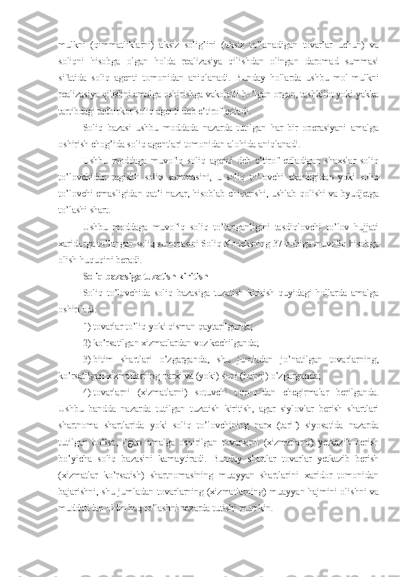 mulkni   (qimmatliklarni)   aksiz   solig’ini   (aksiz   to’lanadigan   tovarlar   uchun)   va
soliqni   hisobga   olgan   holda   realizasiya   qilishdan   olingan   daromad   summasi
sifatida   soliq   agenti   tomonidan   aniqlanadi.   Bunday   hollarda   ushbu   mol-mulkni
realizasiya qilishni amalga oshirishga vakolatli bo’lgan organ, tashkilot yoki yakka
tartibdagi tadbirkor soliq agenti deb e’tirof etiladi. 
Soliq   bazasi   ushbu   moddada   nazarda   tutilgan   har   bir   operasiyani   amalga
oshirish chog’ida soliq agentlari tomonidan alohida aniqlanadi.
Ushbu   moddaga   muvofiq   soliq   agenti   deb   e’tirof   etiladigan   shaxslar   soliq
to’lovchidan   tegishli   soliq   summasini,   u   soliq   to’lovchi   ekanligidan   yoki   soliq
to’lovchi emasligidan qat’i nazar, hisoblab chiqarishi, ushlab qolishi va byudjetga
to’lashi shart. 
Ushbu   moddaga   muvofiq   soliq   to’langanligini   tasdiqlovchi   to’lov   hujjati
xaridorga to’langan soliq summasini Soliq Kodeksning 37-bobiga muvofiq hisobga
olish huquqini beradi.
Soliq bazasiga tuzatish kiritish
Soliq   to’lovchida   soliq   bazasiga   tuzatish   kiritish   quyidagi   hollarda   amalga
oshiriladi:
1)   tovarlar to’liq yoki qisman qaytarilganda;
2)   ko’rsatilgan xizmatlardan voz kechilganda;
3)   bitim   shartlari   o’zgarganda,   shu   jumladan   jo’natilgan   tovarlarning,
ko’rsatilgan xizmatlarning narxi va (yoki) soni (hajmi) o’zgarganda;
4)   tovarlarni   (xizmatlarni)   sotuvchi   tomonidan   chegirmalar   berilganda.
Ushbu   bandda   nazarda   tutilgan   tuzatish   kiritish,   agar   siylovlar   berish   shartlari
shartnoma   shartlarida   yoki   soliq   to’lovchining   narx   (tarif)   siyosatida   nazarda
tutilgan   bo’lsa,   ilgari   amalga   oshirilgan   tovarlarni   (xizmatlarni)   yetkazib   berish
bo’yicha   soliq   bazasini   kamaytiradi.   Bunday   shartlar   tovarlar   yetkazib   berish
(xizmatlar   ko’rsatish)   shartnomasining   muayyan   shartlarini   xaridor   tomonidan
bajarishni, shu jumladan tovarlarning (xizmatlarning) muayyan hajmini olishni va
muddatidan oldin haq to’lashni nazarda tutishi mumkin.   