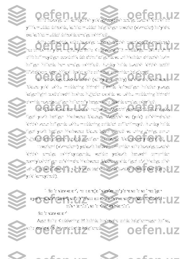 Soliq bazasiga uni kamaytirish yoki ko’paytirish tarafga tuzatish kiritish bir
yillik muddat doirasida, kafolat muddati belgilangan tovarlar (xizmatlar) bo’yicha
esa kafolat muddati doirasida amalga oshiriladi.
Soliq   to’lovchida   soliq   bazasiga   tuzatish   kiritish   tovarlarga   (xizmatlarga)
haq  to’lash  bo’yicha  majburiyat  Soliq  Kodeksning   313-moddasiga  muvofiq  umid
qilib bo’lmaydigan qarzdorlik deb e’tirof etilganda va uni hisobdan chiqarish lozim
bo’lgan   hollarda   ham   amalga   oshiriladi.   Bunday   holda   tuzatish   kiritish   tartibi
O’zbekiston Respublikasi Davlat soliq qo’mitasi tomonidan belgilanadi.
Soliq  bazasiga   tuzatish   kiritish  (salbiy yoki   ijobiy)   qo’shimcha  hisobvaraq-
faktura   yoki   ushbu   moddaning   birinchi   qismida   ko’rsatilgan   holatlar   yuzaga
kelganligini   tasdiqlovchi   boshqa   hujjatlar   asosida   va   ushbu   moddaning   birinchi
qismida nazarda tutilgan hollar ro’y bergan soliq davrida amalga oshiriladi.
Soliq bazasi xatolarni tuzatish natijasida o’zgartirilgan taqdirda, shuningdek
ilgari   yozib   berilgan   hisobvaraq-fakturaga   o’zgartish   va   (yoki)   qo’shimchalar
kiritish zarur bo’lganda ushbu moddaning qoidalari qo’llanilmaydi. Bunday holda
ilgari   yozib   berilgan   hisobvaraq-faktura   bekor   qilinadi   va   uning   o’rniga   qonun
hujjatlarida belgilangan tartibda tuzatilgan hisobvaraq-faktura rasmiylashtiriladi.
Tovarlarni (xizmatlarni) yetkazib beruvchi tomonidan soliq bazasiga tuzatish
kiritish   amalga   oshirilayotganda,   xaridor   yetkazib   beruvchi   tomonidan
rasmiylashtirilgan qo’shimcha hisobvaraq-faktura asosida ilgari o’zi hisobga olish
uchun qabul  qilgan  soliq summasiga   tegishli   tarzda  tuzatish  kiritadi  (ko’paytiradi
yoki kamaytiradi).
1  Soliq stavkalari ,  nol darajali stavka bo’yicha soliq solinadigan
aylanma ,  soliq davri ,  soliqni hisoblab chiqarish va soliq hisobotini taqdim
etish tartibi ,  soliqni to’lash tartibi .
 Soliq stavkalari
Agar   Soliq   Kodeksning   36-bobida   boshqacha   qoida   belgilanmagan   bo’lsa,
soliq stavkasi 15 foiz miqdorida belgilanadi. 