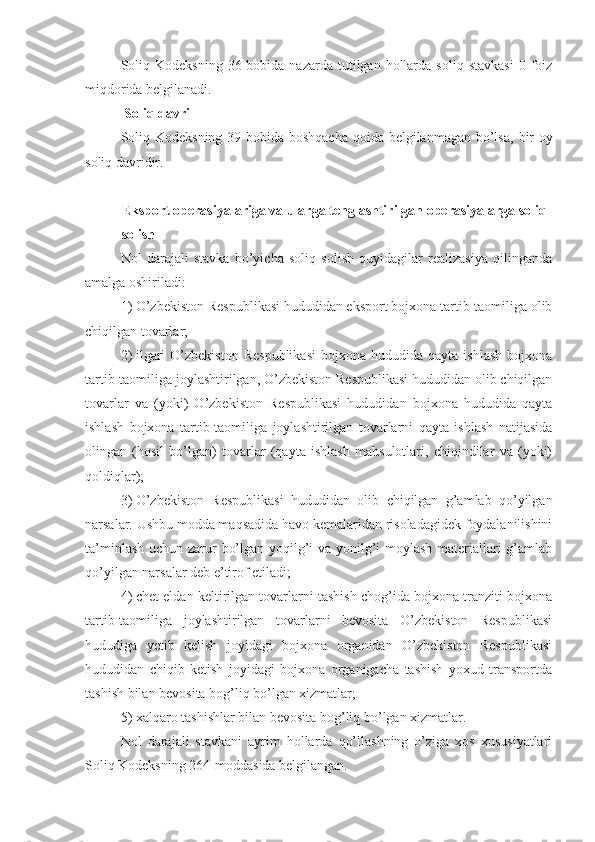 Soliq  Kodeksning  36-bobida  nazarda  tutilgan  hollarda   soliq  stavkasi  0  foiz
miqdorida belgilanadi.
  Soliq davri
Soliq Kodeksning  39-bobida boshqacha qoida belgilanmagan bo’lsa,   bir  oy
soliq davridir.
Eksport operasiyalariga va ularga tenglashtirilgan operasiyalarga soliq 
solish
Nol   darajali   stavka   bo’yicha   soliq   solish   quyidagilar   realizasiya   qilinganda
amalga oshiriladi:
1)   O’zbekiston Respublikasi hududidan eksport bojxona tartib-taomiliga olib
chiqilgan tovarlar;
2)   ilgari  O’zbekiston   Respublikasi  bojxona  hududida  qayta   ishlash   bojxona
tartib-taomiliga joylashtirilgan, O’zbekiston Respublikasi hududidan olib chiqilgan
tovarlar   va   (yoki)   O’zbekiston   Respublikasi   hududidan   bojxona   hududida   qayta
ishlash   bojxona   tartib-taomiliga   joylashtirilgan   tovarlarni   qayta   ishlash   natijasida
olingan   (hosil   bo’lgan)   tovarlar   (qayta   ishlash   mahsulotlari,   chiqindilar   va   (yoki)
qoldiqlar);
3)   O’zbekiston   Respublikasi   hududidan   olib   chiqilgan   g’amlab   qo’yilgan
narsalar. Ushbu modda maqsadida havo kemalaridan risoladagidek foydalanilishini
ta’minlash uchun zarur bo’lgan yoqilg’i va yonilg’i-moylash  materiallari  g’amlab
qo’yilgan narsalar deb e’tirof etiladi;
4)   chet eldan keltirilgan tovarlarni tashish chog’ida bojxona tranziti bojxona
tartib-taomiliga   joylashtirilgan   tovarlarni   bevosita   O’zbekiston   Respublikasi
hududiga   yetib   kelish   joyidagi   bojxona   organidan   O’zbekiston   Respublikasi
hududidan   chiqib   ketish   joyidagi   bojxona   organigacha   tashish   yoxud   transportda
tashish bilan bevosita bog’liq bo’lgan xizmatlar;
5)   xalqaro tashishlar bilan bevosita bog’liq bo’lgan xizmatlar.
Nol   darajali   stavkani   ayrim   hollarda   qo’llashning   o’ziga   xos   xususiyatlari
Soliq Kodeksning 264-moddasida belgilangan. 