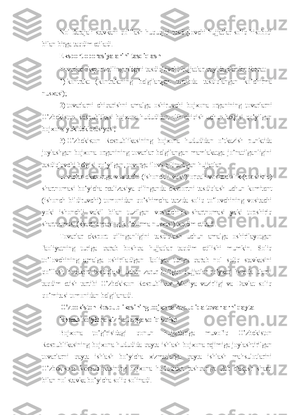 Nol   darajali   stavkani  qo’llash  huquqini  tasdiqlovchi   hujjatlar  soliq   hisoboti
bilan birga taqdim etiladi.
Eksport operasiyalarini tasdiqlash
Tovarlar eksport qilinganligini tasdiqlovchi hujjatlar quyidagilardan iborat:
1)   kontrakt   (kontraktning   belgilangan   tartibda   tasdiqlangan   ko’chirma
nusxasi);
2)   tovarlarni   chiqarishni   amalga   oshiruvchi   bojxona   organining   tovarlarni
O’zbekiston Respublikasi bojxona hududidan olib chiqish uchun belgisi qo’yilgan
bojxona yuk deklarasiyasi;
3)   O’zbekiston   Respublikasining   bojxona   hududidan   o’tkazish   punktida
joylashgan   bojxona   organining   tovarlar   belgilangan   mamlakatga   jo’natilganligini
tasdiqlovchi belgisi qo’yilgan, tovarga ilova qilinadigan hujjatlar.
Tovarlar eksportga vositachi  (ishonchli vakil) orqali vositachilik (topshiriq)
shartnomasi   bo’yicha   realizasiya   qilinganda   eksportni   tasdiqlash   uchun   komitent
(ishonch   bildiruvchi)   tomonidan   qo’shimcha   tarzda   soliq   to’lovchining   vositachi
yoki   ishonchli   vakil   bilan   tuzilgan   vositachilik   shartnomasi   yoki   topshiriq
shartnomasi (shartnomaning ko’chirma nusxasi) taqdim etiladi.
Tovarlar   eksport   qilinganligini   tasdiqlash   uchun   amalga   oshirilayotgan
faoliyatning   turiga   qarab   boshqa   hujjatlar   taqdim   etilishi   mumkin.   Soliq
to’lovchining   amalga   oshiriladigan   faoliyat   turiga   qarab   nol   soliq   stavkasini
qo’llash   huquqini   tasdiqlash   uchun   zarur   bo’lgan   hujjatlar   ro’yxati   hamda   ularni
taqdim   etish   tartibi   O’zbekiston   Respublikasi   Moliya   vazirligi   va   Davlat   soliq
qo’mitasi tomonidan belgilanadi.
O’zbekiston Respublikasining bojxona hududida tovarlarni qayta 
ishlash bo’yicha xizmatlarga soliq solish
Bojxona   to’g’risidagi   qonun   hujjatlariga   muvofiq   O’zbekiston
Respublikasining bojxona hududida qayta ishlash bojxona rejimiga joylashtirilgan
tovarlarni   qayta   ishlash   bo’yicha   xizmatlarga   qayta   ishlash   mahsulotlarini
O’zbekiston   Respublikasining   bojxona   hududidan   tashqariga   olib   chiqish   sharti
bilan nol stavka bo’yicha soliq solinadi. 