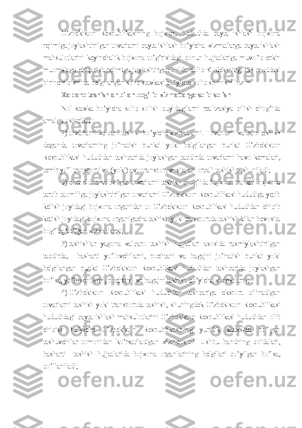 O’zbekiston   Respublikasining   bojxona   hududida   qayta   ishlash   bojxona
rejimiga joylashtirilgan tovarlarni qayta ishlash bo’yicha  xizmatlarga qayta ishlash
mahsulotlarini keyinchalik bojxona to’g’risidagi qonun hujjatlariga muvofiq erkin
muomalaga chiqarish rejimiga joylashtirgan holda Soliq Kodeksning 258-moddasi
birinchi qismida belgilangan soliq stavkasi bo’yicha soliq solinishi lozim.
Xalqaro tashishlar bilan bog’liq xizmatlarga soliq solish
Nol   stavka   bo’yicha   soliq   solish   quyidagilarni   realizasiya   qilish   chog’ida
amalga oshiriladi:
1)   tovarlarni xalqaro tashish bo’yicha xizmatlarni. Tovarlarni xalqaro tashish
deganda   tovarlarning   jo’natish   punkti   yoki   belgilangan   punkti   O’zbekiston
Respublikasi   hududidan   tashqarida   joylashgan   taqdirda   tovarlarni   havo   kemalari,
temir yo’l transporti va (yoki) avtotransport vositalari orqali tashish tushuniladi;
2)   chet eldan keltirilgan tovarlarni tashish chog’ida bojxona tranziti bojxona
tartib-taomiliga joylashtirilgan tovarlarni O’zbekiston Respublikasi hududiga yetib
kelish   joyidagi   bojxona   organidan   to   O’zbekiston   Respublikasi   hududidan   chiqib
ketish joyidagi bojxona organigacha tashish yoki transportda tashish bilan bevosita
bog’liq bo’lgan xizmatlarni;
3)   tashishlar   yagona   xalqaro   tashish   hujjatlari   asosida   rasmiylashtirilgan
taqdirda,     basharti   yo’lovchilarni,   pochtani   va   bagajni   jo’natish   punkti   yoki
belgilangan   punkti   O’zbekiston   Respublikasi   hududidan   tashqarida   joylashgan
bo’lsa, yo’lovchilarni, pochtani  va bagajni tashish bo’yicha xizmatlarni;
4)   O’zbekiston   Respublikasi   hududidan   tashqariga   eksport   qilinadigan
tovarlarni   tashish   yoki   transportda   tashish,   shuningdek   O’zbekiston   Respublikasi
hududidagi qayta ishlash mahsulotlarini O’zbekiston Respublikasi  hududidan olib
chiqish   bo’yicha   O’zbekiston   Respublikasining   yuridik   shaxslari   bo’lgan
tashuvchilar   tomonidan   ko’rsatiladigan   xizmatlarni.   Ushbu   bandning   qoidalari,
basharti     tashish   hujjatlarida   bojxona   organlarining   belgilari   qo’yilgan   bo’lsa,
qo’llaniladi; 