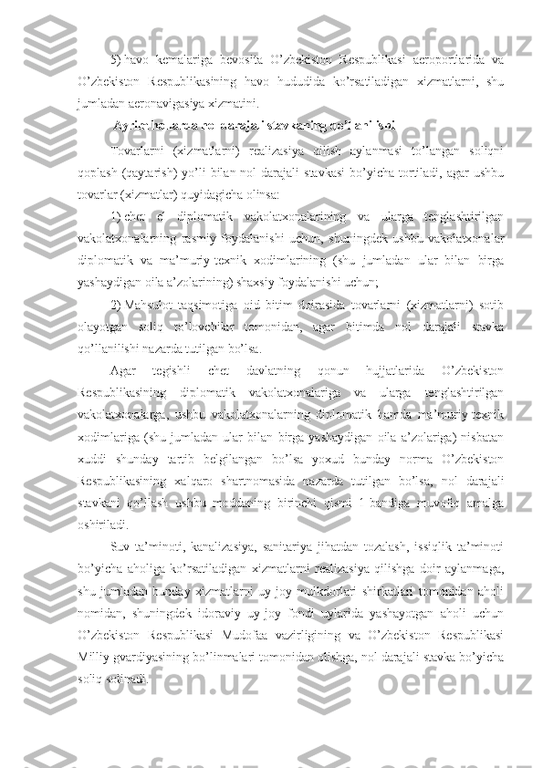 5)   havo   kemalariga   bevosita   O’zbekiston   Respublikasi   aeroportlarida   va
O’zbekiston   Respublikasining   havo   hududida   ko’rsatiladigan   xizmatlarni,   shu
jumladan aeronavigasiya xizmatini.
Ayrim hollarda nol darajali stavkaning qo’llanilishi
Tovarlarni   (xizmatlarni)   realizasiya   qilish   aylanmasi   to’langan   soliqni
qoplash  (qaytarish)   yo’li   bilan nol   darajali   stavkasi   bo’yicha  tortiladi,  agar  ushbu
tovarlar (xizmatlar) quyidagicha olinsa: 
1)   chet   el   diplomatik   vakolatxonalarining   va   ularga   tenglashtirilgan
vakolatxonalarning   rasmiy   foydalanishi   uchun,   shuningdek   ushbu   vakolatxonalar
diplomatik   va   ma’muriy-texnik   xodimlarining   (shu   jumladan   ular   bilan   birga
yashaydigan oila a’zolarining) shaxsiy foydalanishi uchun;
2)   Mahsulot   taqsimotiga   oid   bitim   doirasida   tovarlarni   (xizmatlarni)   sotib
olayotgan   soliq   to’lovchilar   tomonidan,   agar   bitimda   nol   darajali   stavka
qo’llanilishi nazarda tutilgan bo’lsa.
Agar   tegishli   chet   davlatning   qonun   hujjatlarida   O’zbekiston
Respublikasining   diplomatik   vakolatxonalariga   va   ularga   tenglashtirilgan
vakolatxonalarga,   ushbu   vakolatxonalarning   diplomatik   hamda   ma’muriy-texnik
xodimlariga   (shu   jumladan   ular   bilan   birga   yashaydigan   oila   a’zolariga)   nisbatan
xuddi   shunday   tartib   belgilangan   bo’lsa   yoxud   bunday   norma   O’zbekiston
Respublikasining   xalqaro   shartnomasida   nazarda   tutilgan   bo’lsa,   nol   darajali
stavkani   qo’llash   ushbu   moddaning   birinchi   qismi   1-bandiga   muvofiq   amalga
oshiriladi.
Suv   ta’minoti,   kanalizasiya,   sanitariya   jihatdan   tozalash,   issiqlik   ta’minoti
bo’yicha   aholiga   ko’rsatiladigan   xizmatlarni   realizasiya   qilishga   doir   aylanmaga,
shu   jumladan   bunday   xizmatlarni   uy-joy   mulkdorlari   shirkatlari   tomonidan   aholi
nomidan,   shuningdek   idoraviy   uy-joy   fondi   uylarida   yashayotgan   aholi   uchun
O’zbekiston   Respublikasi   Mudofaa   vazirligining   va   O’zbekiston   Respublikasi
Milliy gvardiyasining bo’linmalari tomonidan olishga, nol darajali stavka bo’yicha
soliq solinadi.  