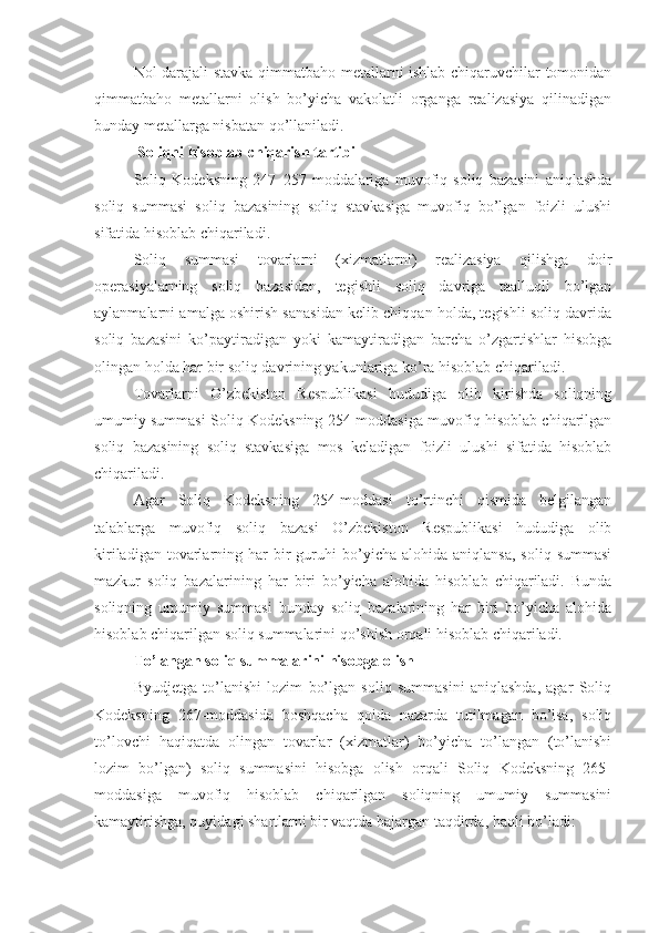 Nol darajali stavka qimmatbaho metallarni ishlab chiqaruvchilar tomonidan
qimmatbaho   metallarni   olish   bo’yicha   vakolatli   organga   realizasiya   qilinadigan
bunday metallarga nisbatan qo’llaniladi.
  Soliqni hisoblab chiqarish tartibi
Soliq   Kodeksning   247–257-moddalariga   muvofiq   soliq   bazasini   aniqlashda
soliq   summasi   soliq   bazasining   soliq   stavkasiga   muvofiq   bo’lgan   foizli   ulushi
sifatida hisoblab chiqariladi.
Soliq   summasi   tovarlarni   (xizmatlarni)   realizasiya   qilishga   doir
operasiyalarning   soliq   bazasidan,   tegishli   soliq   davriga   taalluqli   bo’lgan
aylanmalarni amalga oshirish sanasidan kelib chiqqan holda, tegishli soliq davrida
soliq   bazasini   ko’paytiradigan   yoki   kamaytiradigan   barcha   o’zgartishlar   hisobga
olingan holda har bir soliq davrining yakunlariga ko’ra hisoblab chiqariladi.
Tovarlarni   O’zbekiston   Respublikasi   hududiga   olib   kirishda   soliqning
umumiy summasi Soliq Kodeksning 254-moddasiga muvofiq hisoblab chiqarilgan
soliq   bazasining   soliq   stavkasiga   mos   keladigan   foizli   ulushi   sifatida   hisoblab
chiqariladi. 
Agar   Soliq   Kodeksning   254-moddasi   to’rtinchi   qismida   belgilangan
talablarga   muvofiq   soliq   bazasi   O’zbekiston   Respublikasi   hududiga   olib
kiriladigan  tovarlarning  har  bir   guruhi  bo’yicha  alohida  aniqlansa,  soliq   summasi
mazkur   soliq   bazalarining   har   biri   bo’yicha   alohida   hisoblab   chiqariladi.   Bunda
soliqning   umumiy   summasi   bunday   soliq   bazalarining   har   biri   bo’yicha   alohida
hisoblab chiqarilgan soliq summalarini qo’shish orqali hisoblab chiqariladi.
To’langan soliq summalarini hisobga olish
Byudjetga   to’lanishi   lozim   bo’lgan   soliq   summasini   aniqlashda,   agar   Soliq
Kodeksning   267-moddasida   boshqacha   qoida   nazarda   tutilmagan   bo’lsa,   soliq
to’lovchi   haqiqatda   olingan   tovarlar   (xizmatlar)   bo’yicha   to’langan   (to’lanishi
lozim   bo’lgan)   soliq   summasini   hisobga   olish   orqali   Soliq   Kodeksning   265-
moddasiga   muvofiq   hisoblab   chiqarilgan   soliqning   umumiy   summasini
kamaytirishga, quyidagi shartlarni bir vaqtda bajargan taqdirda, haqli bo’ladi: 