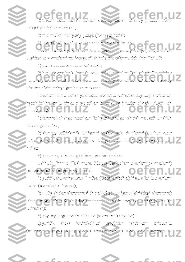 2)   tovarni   bepul   berish,   bundan   shunday   berish   iqtisodiy   jihatdan   o’zini
oqlaydigan hollar mustasno;
3)   mol-mulkni moliyaviy ijaraga (lizingga) berish;
4) tovarni bo’lib-bo’lib to’lash shartlari asosida berish.
Tovarni realizasiya qilishdan farq qiluvchi har qanday faoliyat, shu jumladan
quyidagilar xizmatlarni realizasiya qilish bo’yicha aylanma deb e’tirof etiladi:
1)   pullik asosda xizmatlar ko’rsatish;
2)   bepul xizmatlar  ko’rsatish, shu jumladan mol-mulkni  soliq to’lovchining
bepul  foydalanishi  uchun  berish,  bundan  shunday  xizmatlarni  ko’rsatish  iqtisodiy
jihatdan o’zini oqlaydigan hollar mustasno.
Tovarlarni bepul berish yoki bepul xizmatlar ko’rsatish quyidagi shartlardan
hyech   bo’lmaganda   biriga   rioya   etilganda   iqtisodiy   jihatdan   o’zini   oqlaydi   deb
e’tirof etiladi:
1)   daromad   olishga   qaratilgan   faoliyatni   amalga   oshirish   maqsadida   ishlab
chiqarilgan bo’lsa;
2)   shunday   tadbirkorlik   faoliyatini   saqlash   yoki   rivojlantirish   uchun   zarur
bo’lsa   va   xarajatlarning   tadbirkorlik   faoliyati   bilan   bog’liqligi   asoslantirilgan
bo’lsa;
3)   qonun hujjatlarining qoidalaridan kelib chiqsa.
Ushbu bo’limni qo’llash maqsadida quyidagilar ham tovarlarni (xizmatlarni)
realizasiya qilish bo’yicha aylanmadir: 
1)   yuridik shaxsning ustav fondiga (ustav kapitaliga) hissa sifatida tovarlarni
berish (xizmatlar ko’rsatish);
2)   oddiy   shirkat   shartnomasi   (birgalikdagi   faoliyat   to’g’risidagi   shartnoma)
ishtirokchilari   o’rtasida   shunday   shartnoma   doirasida   tovarlarni   berish   (xizmatlar
ko’rsatish);
3)   quyidagilarga tovarlarni berish (xizmatlar ko’rsatish):
a)   yuridik   shaxs   ishtirokchilari   tarkibidan   ishtirokchi   chiqqanda
(chiqarilganda)   yoki   uning   yuridik   shaxsda   ishtirok   etish   ulushi   kamayganda 