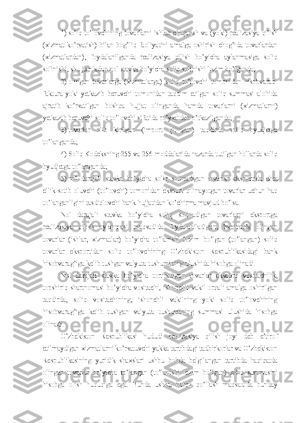 1)   soliq to’lovchining tovarlarni ishlab chiqarish va (yoki) realizasiya qilish
(xizmat   ko’rsatish)   bilan   bog’liq   faoliyatini   amalga   oshirish   chog’ida   tovarlardan
(xizmatlardan),   foydalanilganda   realizasiya   qilish   bo’yicha   aylanmasiga   soliq
solinishi, shu jumladan nol stavka bo’yicha soliq solinishi lozim bo’lganda;
2)   olingan   tovarlarga   (xizmatlarga)   soliq   to’lovchi   tomonidan   hisobvaraq-
faktura   yoki   yetkazib   beruvchi   tomonidan   taqdim   etilgan   soliq   summasi   alohida
ajratib   ko’rsatilgan   boshqa   hujjat   olinganda   hamda   tovarlarni   (xizmatlarni)
yetkazib beruvchi soliq to’lovchi sifatida ro’yxatdan o’tkazilganda;
3)   tovarlar   olib   kirilgan   (import   qilingan)   taqdirda   soliq   byudjetga
to’langanda;
4)   Soliq Kodeksning 255 va 256-moddalarida nazarda tutilgan hollarda soliq
byudjetga to’langanda;
5)   nol   darajali   stavka   bo’yicha   soliq   solinadigan   tovarlar   eksportida   chet
ellik sotib  oluvchi   (to’lovchi)   tomonidan  eksport   qilinayotgan tovarlar  uchun  haq
to’langanligini tasdiqlovchi bank hujjatidan ko’chirma mavjud bo’lsa.
Nol   darajali   stavka   bo’yicha   soliq   solinadigan   tovarlarni   eksportga
realizasiya   qilish   aylanmasi   maqsadida   foydalaniladigan,   haqiqatda   olingan
tovarlar   (ishlar,   xizmatlar)   bo’yicha   to’lanishi   lozim   bo’lgan   (to’langan)   soliq
tovarlar   eksportidan   soliq   to’lovchining   O’zbekiston   Respublikasidagi   bank
hisobvarag’iga kelib tushgan valyuta tushumining ulushida hisobga olinadi.
Nol   darajali   stavka   bo’yicha   tortiladigan   tovarlar   eksporti   vositachilik,
topshiriq shartnomasi  bo’yicha vositachi, ishonchli  vakil orqali amalga oshirilgan
taqdirda,   soliq   vositachining,   ishonchli   vakilning   yoki   soliq   to’lovchining
hisobvarag’iga   kelib   tushgan   valyuta   tushumining   summasi   ulushida   hisobga
olinadi.
O’zbekiston   Respublikasi   hududi   realizasiya   qilish   joyi   deb   e’tirof
etilmaydigan xizmatlarni ko’rsatuvchi yakka tartibdagi tadbirkorlar va O’zbekiston
Respublikasining   yuridik   shaxslari   ushbu   bobda   belgilangan   tartibda   haqiqatda
olingan   tovarlar   bo’yicha   to’langan   (to’lanishi   lozim   bo’lgan)   soliq   summasini
hisobga   olish   huquqiga   ega.   Bunda   ushbu   bobni   qo’llash   maqsadida   bunday 