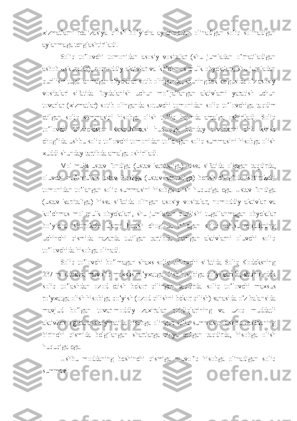 xizmatlarni   realizasiya   qilish   bo’yicha   aylanmadan   olinadigan   soliq   solinadigan
aylanmaga tenglashtiriladi.
Soliq   to’lovchi   tomonidan   asosiy   vositalar   (shu   jumladan   o’rnatiladigan
asbob-uskunalar),  nomoddiy  aktivlar  va   ko’chmas   mulk  obyektlari,  shu   jumladan
qurilishi tugallanmagan obyektlar sotib olinganda, shuningdek kelgusida o’z asosiy
vositalari   sifatida   foydalanish   uchun   mo’ljallangan   aktivlarni   yaratish   uchun
tovarlar   (xizmatlar)   sotib   olinganda   sotuvchi   tomonidan   soliq   to’lovchiga   taqdim
etilgan   soliq   summasini   hisobga   olish   to’liq   hajmda   amalga   oshiriladi.   Soliq
to’lovchi   O’zbekiston   Respublikasi   hududiga   bunday   tovarlarni   olib   kirish
chog’ida ushbu soliq to’lovchi tomonidan to’langan soliq summasini hisobga olish
xuddi shunday tartibda amalga oshiriladi. 
Mol-mulk   ustav   fondiga   (ustav   kapitaliga)   hissa   sifatida   olingan   taqdirda,
oluvchi   mol-mulkni   ustav   fondiga   (ustav   kapitaliga)   berish   chog’ida   ishtirokchi
tomonidan  to’langan  soliq   summasini   hisobga   olish   huquqiga   ega.   Ustav   fondiga
(ustav   kapitaliga)   hissa   sifatida   olingan   asosiy   vositalar,   nomoddiy   aktivlar   va
ko’chmas   mol-mulk   obyektlari,   shu   jumladan   qurilishi   tugallanmagan   obyektlar
bo’yicha   ishtirokchi   ularni   berish   chog’ida   to’lagan   soliq   ushbu   moddaning
uchinchi   qismida   nazarda   tutilgan   tartibda   berilgan   aktivlarni   oluvchi   soliq
to’lovchida hisobga olinadi. 
Soliq   to’lovchi   bo’lmagan   shaxs   soliq   to’lovchi   sifatida   Soliq   Kodeksning
237-moddasiga muvofiq maxsus ro’yxatga olish hisobiga qo’yilganda, shuningdek
soliq   to’lashdan   ozod   etish   bekor   qilingan   taqdirda   soliq   to’lovchi   maxsus
ro’yxatga olish hisobiga qo’yish (ozod qilishni bekor qilish) sanasida o’z balansida
mavjud   bo’lgan   tovar-moddiy   zaxiralar   qoldiqlarining   va   uzoq   muddatli
aktivlarning balans  qiymatida hisobga olingan soliq summasini  ushbu moddaning
birinchi   qismida   belgilangan   shartlarga   rioya   etilgan   taqdirda,   hisobga   olish
huquqiga ega. 
Ushbu   moddaning   beshinchi   qismiga   muvofiq   hisobga   olinadigan   soliq
summasi: 