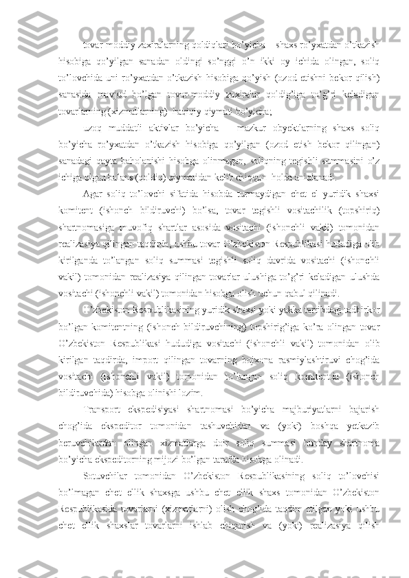 tovar-moddiy zaxiralarning qoldiqlari bo’yicha – shaxs ro’yxatdan o’tkazish
hisobiga   qo’yilgan   sanadan   oldingi   so’nggi   o’n   ikki   oy   ichida   olingan,   soliq
to’lovchida   uni   ro’yxatdan   o’tkazish   hisobiga   qo’yish   (ozod   etishni   bekor   qilish)
sanasida   mavjud   bo’lgan   tovar-moddiy   zaxiralar   qoldig’iga   to’g’ri   keladigan
tovarlarning (xizmatlarning)  haqiqiy qiymati bo’yicha; 
uzoq   muddatli   aktivlar   bo’yicha   –   mazkur   obyektlarning   shaxs   soliq
bo’yicha   ro’yxatdan   o’tkazish   hisobiga   qo’yilgan   (ozod   etish   bekor   qilingan)
sanadagi   qayta   baholanishi   hisobga   olinmagan,   soliqning   tegishli   summasini   o’z
ichiga olgan balans (qoldiq) qiymatidan kelib chiqqan  holda aniqlanadi.
Agar   soliq   to’lovchi   sifatida   hisobda   turmaydigan   chet   el   yuridik   shaxsi
komitent   (ishonch   bildiruvchi)   bo’lsa,   tovar   tegishli   vositachilik   (topshiriq)
shartnomasiga   muvofiq   shartlar   asosida   vositachi   (ishonchli   vakil)   tomonidan
realizasiya qilingan taqdirda, ushbu tovar O’zbekiston Respublikasi hududiga olib
kirilganda   to’langan   soliq   summasi   tegishli   soliq   davrida   vositachi   (ishonchli
vakil)   tomonidan   realizasiya   qilingan   tovarlar   ulushiga   to’g’ri   keladigan   ulushda
vositachi (ishonchli vakil) tomonidan hisobga olish uchun qabul qilinadi.
O’zbekiston Respublikasining yuridik shaxsi yoki yakka tartibdagi tadbirkor
bo’lgan   komitentning   (ishonch   bildiruvchining)   topshirig’iga   ko’ra   olingan   tovar
O’zbekiston   Respublikasi   hududiga   vositachi   (ishonchli   vakil)   tomonidan   olib
kirilgan   taqdirda,   import   qilingan   tovarning   bojxona   rasmiylashtiruvi   chog’ida
vositachi   (ishonchli   vakil)   tomonidan   to’langan   soliq   komitentda   (ishonch
bildiruvchida) hisobga olinishi lozim.
Transport   ekspedisiyasi   shartnomasi   bo’yicha   majburiyatlarni   bajarish
chog’ida   ekspeditor   tomonidan   tashuvchidan   va   (yoki)   boshqa   yetkazib
beruvchilardan   olingan   xizmatlarga   doir   soliq   summasi   bunday   shartnoma
bo’yicha ekspeditorning mijozi bo’lgan tarafda hisobga olinadi.
Sotuvchilar   tomonidan   O’zbekiston   Respublikasining   soliq   to’lovchisi
bo’lmagan   chet   ellik   shaxsga   ushbu   chet   ellik   shaxs   tomonidan   O’zbekiston
Respublikasida   tovarlarni   (xizmatlarni)   olish   chog’ida   taqdim   etilgan   yoki   ushbu
chet   ellik   shaxslar   tovarlarni   ishlab   chiqarish   va   (yoki)   realizasiya   qilish 