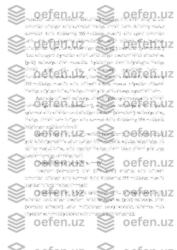 maqsadlari   uchun   O’zbekiston   Respublikasi   hududiga   olib   kirishi   chog’ida   ular
tomonidan   to’langan   soliq   summalari   hisobga   olinishi   lozim.   Soliqning   mazkur
summalari   Soliq   Kodeksning   255-moddasiga   muvofiq   soliq   agenti   tomonidan
ushbu   chet   ellik   shaxsning   daromadlaridan   ushlab   qolingan   soliq   byudjetga
to’langanidan   keyin,   ushbu   shaxs   olgan   (olib   kirgan)   tovarlardan   (xizmatlardan)
faqat   soliq  agenti  qiymatidan  soliqni  ushlab   qolgan  tovarlarni  ishlab   chiqarish  va
(yoki)   realizasiya   qilish   maqsadida   foydalanilgan   qismi   bo’yichagina   hisobga
olinishi   yoki   ushbu   chet   ellik   shaxsga   qaytarilishi   lozim.  
Bunda   soliqning   mazkur   summalari,   basharti   chet   ellik   shaxs   Soliq   Kodeksning
237-moddasiga   muvofiq   soliq   to’lovchi   sifatida   maxsus   ro’yxatdan   o’tkazish
hisobiga qo’yilgan bo’lsa, hisobga olinishi yoki ushbu shaxsga qaytarilishi lozim.
Agar   soliq   to’lovchi   realizasiya   qilish   bo’yicha   aylanmasiga   soliq   solinishi
lozim   bo’lgan   tovarlarni   (xizmatlarni),   shuningdek   realizasiya   qilish   bo’yicha
aylanmasi soliq solishdan ozod etiladigan tovarlarni (xizmatlarni) realizasiya qilsa,
hisobga   olinishi   lozim   bo’lgan   soliq   summasi   Soliq   Kodeksning   268-moddasida
belgilangan tartibda aniqlanadi.
Agar   hisobga   olish   huquqi   tovarlarni   (xizmatlarni)   olish   bo’yicha   qalbaki
yoki   ko’zbo’yamachilik   uchun   tuzilgan   bitim   natijasida   vujudga   kelganligiga   oid
dalillar   mavjud   bo’lsa,   soliq   organlari   hisobga   olishni   bekor   qilishni   yoki   unga
tuzatishni amalga oshirishga haqli.
Hisobga olinmaydigan soliq summasi
Tovarlarni   (xizmatlarni)   olish   (olib   kirish)   chog’ida   soliq   to’lovchi
tomonidan   to’langan   soliq   summasi   Soliq   Kodeksning   266-moddasiga   muvofiq
quyidagi hollarda hisobga olinmaydi:
1)   realizasiya   qilish   bo’yicha   aylanmalari   ushbu   bo’limga   muvofiq   soliq
solishdan   ozod   etilgan   tovarlarni   ishlab   chiqarish   va   (yoki)   realizasiya   qilish
(xizmatlar   ko’rsatish)   uchun   mo’ljallangan   asosiy   vositalar,   ko’chmas   mulk
obyektlari va nomoddiy aktivlar sotib olinganda (olib kirilganda); 