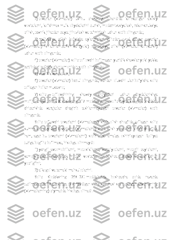 2)   tovarlar   (xizmatlar)   ushbu   qismning   1-bandida   ko’rsatilgan   asosiy
vositalarni, ko’chmas mulk obyektlarini qurish, modernizasiyalash, rekonstruksiya
qilish, texnik jihatdan qayta jihozlash va ta’mirlash uchun sotib olinganda;
3)   realizasiya   qilish   bo’yicha   aylanmalari   soliqdan   ozod   etilgan   tovarlar
(xizmatlar)   ishlab   chiqarish   va   (yoki)   realizasiya   qilish   (xizmatlar   ko’rsatish)
uchun sotib olinganda;
4)   tovarlar (xizmatlar) soliq to’lovchi bo’lmagan yuridik shaxslar yoki yakka
tartibdagi tadbirkorlar tomonidan sotib olinganda;
5)   vakillik xarajatlari; 
6)   tovarlar   (xizmatlar)   bepul   olinganda,   bundan   oluvchi   ular   bo’yicha   soliq
to’lagan hollar mustasno;
7)   soliq   to’lovchining   shaxsiy   ehtiyojlari   uchun   foydalanishga
mo’ljallangan, Soliq Kodeksning 317-moddasiga muvofiq foyda solig’ini hisoblab
chiqarishda   xarajatlar   chegirib   tashlanmaydigan   tovarlar   (xizmatlar)   sotib
olinganda.
Soliq   to’lovchi   tovarlarni   (xizmatlarni)   sotib   olish   chog’ida   to’lagan   soliq
summalari   quyidagi   tovarlarni   (xizmatlarni)   sotib   olish   yoki   olib   kirish   chog’ida
ham,   agar   bu   tovarlarni   (xizmatlarni)   sotib   olish   amalga   oshirilayotgan   faoliyat
turiga bog’liq bo’lmasa, hisobga olinmaydi:
1)   yengil   avtomobillarni,   motosikllarni,   vertolyotlarni,   motorli   qayiqlarni,
samolyotlarni,   shuningdek   motorli   vositalarning   boshqa   turlarini   va   ular   uchun
yoqilg’ini;
2)   alkogol va tamaki mahsulotlarini.
Soliq   Kodeksning   268 – 270-moddalarida   boshqacha   qoida   nazarda
tutilmagan bo’lsa, hisobga olinmaydigan soliq summasi sotib olingan tovarlarning
(xizmatlarning) qiymatida hisobga olinadi. 