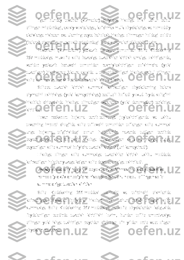 Ilgari   bunday   tovarlar   (xizmatlar)   bo’yicha   hisobga   olish   uchun   qabul
qilingan miqdordagi, asosiy vositalarga, ko’chmas mulk obyektlariga va nomoddiy
aktivlarga nisbatan esa ularning qayta baholash hisobga olinmagan holdagi qoldiq
(balans) qiymatiga mutanosib miqdordagi  soliq summalari tiklanishi lozim.
Tovarlarni   (xizmatlarni)   yetkazib   beruvchi   tomonidan   Soliq   Kodeksning
257-moddasiga   muvofiq   soliq   bazasiga   tuzatishlar   kiritish   amalga   oshirilganda,
xaridor   yetkazib   beruvchi   tomonidan   rasmiylashtirilgan   qo’shimcha   (yoki
tuzatilgan)   hisobvaraq-faktura   asosida   u   tomonidan   ilgari   hisobga   qabul   qilingan
soliq summasiga tegishli tartibda tuzatish kiritishi kerak.
Soliqqa   tuzatish   kiritish   summasi   ko’rsatilgan   obyektlarning   balans
qiymatini   oshirishga   (yoki   kamaytirishga)   taalluqli   bo’ladi   yoxud   foyda   solig’ini
hisoblab   chiqarishda   hisobga   olinadigan   xarajatlar   (yoki   daromadlar)   tarkibiga
kiritiladi.
Tovar   reeksport   bojxona   tartib-taomiliga   joylashtirilganda   va   ushbu
tovarning   importi   chog’ida   soliq   to’lovchi   tomonidan   to’langan   soliq   summasi
unga   bojxona   to’g’risidagi   qonun   hujjatlarida   nazarda   tutilgan   tartibda
qaytarilganda,   soliq   to’lovchi   hisobga   o’tkaziladigan   soliq   summasiga   o’ziga
qaytarilgan soliq summasi bo’yicha tuzatish kiritadi (uni kamaytiradi).
Hisobga   olingan   soliq   summasiga   tuzatishlar   kiritish   ushbu   moddada
ko’rsatilgan holatlar yuzaga kelgan soliq davrida amalga oshiriladi. 
  Asosiy vositalarning ayrim obyektlari, ko’chmas mulk obyektlari va 
nomoddiy aktivlar bo’yicha hisobga olish uchun qabul qilingan soliq 
summalariga tuzatish kiritish
Soliq   Kodeksning   266-moddasi   uchinchi   va   to’rtinchi   qismlarida
ko’rsatilgan   obyektlar   bo’yicha   hisobga   olish   uchun   qabul   qilingan   soliq
summasiga   Soliq   Kodeksning   267-moddasiga   muvofiq   obyektlardan   kelgusida
foydalanilgan   taqdirda   tuzatish   kiritilishi   lozim,   bundan   to’liq   amortizasiya
qilingan   yoki   ishga   tushirilgan   paytidan   e’tiboran   o’n   yildan   ortiq   vaqt   o’tgan
obyektlar mustasno. 