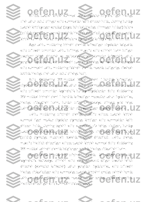 Soliqqa   tuzatish   kiritish   summasi   ushbu   obyektlar   bo’yicha   ilgari   hisobga
olish uchun qabul qilingan soliq summasidan kelib chiqqan holda, ularning bunday
tuzatish kiritilayotgan sanadagi (qayta baholash hisobga olinmagan holdagi) balans
(qoldiq) qiymatiga mutanosib ravishda hisoblab chiqariladi. Bunda soliqqa tuzatish
kiritish summasi mazkur obyektlar balans qiymatining ko’payishiga olib boriladi.
Agar   ushbu   moddaning   birinchi   qismida   ko’rsatilgan   obyektdan   kelgusida
soliq   to’lovchi   tomonidan   ushbu   bo’limga   muvofiq   soliq   solinishi   lozim   bo’lgan
tovarlarni   ishlab   chiqarish   va   realizasiya   qilish   (xizmatlar   ko’rsatish)   uchun
yangidan   foydalanilsa,   soliq   to’lovchi   tuzatish   kiritishga   va   hisoblab   chiqarilgan
soliq  summasini   ushbu  moddaning  ikkinchi  qismida   nazarda  tutilganiga  o’xshash
tartibda hisobga olish uchun qabul qilishga haqli.
Soliq   Kodeksning   266-moddasi   birinchi   qismi   1-bandida   ko’rsatilgan
obyektlar   bo’yicha   hisobga   olish   uchun   qabul   qilinmagan   soliq   summasi,   agar
soliq   to’lovchi   tomonidan   keyinchalik   bunday   obyektlardan   Soliq   Kodeksning
267-moddasi  birinchi qismi  1-bandida ko’rsatilgan maqsadlar uchun foydalanilsa,
hisobga   o’tkazilishi   lozim,   bundan   to’liq   amortizasiya   qilingan   yoki   ishga
tushirilgan paytidan e’tiboran o’n yildan ortiq vaqt o’tgan obyektlar mustasno.
Ushbu   moddaning   to’rtinchi   qismiga   muvofiq   soliqqa   tuzatish   kiritish
summasi   ilgari   mazkur   obyektlar   qiymatiga   kiritilgan   soliq   summasidan   kelib
chiqqan   holda,   ularning   tegishli   soliq   summasini   o’z   ichiga   oladigan,   bunday
tuzatish   kiritilgan   sanadagi   (qayta   baholash   hisobga   olinmagan   holdagi)   balans
(qoldiq)   qiymatiga   mutanosib   ravishda   hisoblab   chiqariladi.   Ushbu   qismga
muvofiq hisoblab  chiqarilgan  soliqqa tuzatish  kiritish summasi  Soliq Kodeksning
266-moddasi uchinchi qismida belgilangan tartibda hisobga o’tkazilishi lozim.
Agar   ushbu   moddaning   to’rtinchi   qismida   ko’rsatilgan   obyektdan
keyinchalik   realizasiya   qilinishi   soliq   solishdan   ozod   etilgan   tovarlar   ishlab
chiqarish   (xizmatlar   ko’rsatish)   uchun   yangidan   foydalanilsa,   soliq   to’lovchi
hisobga o’tkaziladigan soliq summasiga tuzatish kiritishni amalga oshirish hamda
ushbu   moddaning   ikkinchi   qismida   nazarda   tutilgan   tartibga     o’xshash   tartibda
hisoblab chiqarilgan soliq summasini tiklashi kerak. 