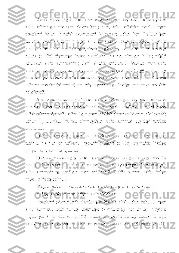 Ushbu   moddaning   birinchi   qismida   ko’rsatilgan   obyektdan   realizasiyasiga
soliq   solinadigan   tovarlarni   (xizmatlarni)   ham,   soliq   solishdan   ozod   qilingan
tovarlarni   ishlab   chiqarish   (xizmatlarni   ko’rsatish)   uchun   ham   foydalanilgan
taqdirda,   tiklanishi   lozim   bo’lgan   soliq   summasi   ko’rsatilgan   obyekt   bo’yicha
hisobga olish uchun qabul qilingan, obyektning bunday tuzatish kiritilgan sanadagi
balans   (qoldiq)   qiymatiga   (qayta   hisoblashni   hisobga   olmagan   holda)   to’g’ri
keladigan   soliq   summasining   qismi   sifatida   aniqlanadi.   Mazkur   qism   soliq
solishdan ozod qilingan realizasiya qilingan tovarlar (xizmatlar) qiymatining joriy
kalendar   yili   davomida   o’sib   boruvchi   yakun   bilan   aniqlanadigan   realizasiya
qilingan   tovarlar   (xizmatlar)   umumiy   qiymatining   ulushiga   mutanosib   ravishda
belgilanadi. 
Agar ushbu moddaning to’rtinchi qismida ko’rsatilgan  obyektdan kelgusida
ham realizasiya qilish aylanmasi soliq solishdan ozod qilinadigan, ham realizasiya
qilish aylanmasiga soliq solinadigan tovarlar ishlab chiqarish (xizmatlar ko’rsatish)
uchun   foydalanilsa,   hisobga   olinmaydigan   soliq   summasi   quyidagi   tartibda
aniqlanadi:
1)   ushbu   moddaning   beshinchi   qismida   nazarda   tutilgan   tartibga   o’xshash
tartibda   hisoblab   chiqarilgan,   obyektning   balans   (qoldiq)   qiymatida   hisobga
olingan soliq summasi ajratiladi;
2)   ushbu   moddaning   yettinchi   qismida   nazarda   tutilgan   tartibga   muvofiq
hisobga  olinmaydigan, soliq  solishdan   ozod qilingan  aylanmaga  to’g’ri   keladigan
soliq   summasining   ajratilgan   qismi   aniqlanadi.   Qoldiq   summa   ushbu   bobga
muvofiq hisobga olinadi.
Majburiyatlarni hisobdan chiqarishda hisobga olish uchun qabul 
qilingan soliq summalariga tuzatish kiritish
Tovarlarni   (xizmatlarni)   olishda   ilgari   hisobga   olish   uchun   qabul   qilingan
soliq   summasi,   agar   bunday   tovarlarga   (xizmatlarga)   haq   to’lash   bo’yicha
majburiyat   Soliq   Kodeksning   313-moddasiga   muvofiq   bunday   tuzatish   amalga
oshirilgan   soliq   davrida   hisobdan   chiqariladi,   bundan   Soliq   Kodeksning   266- 