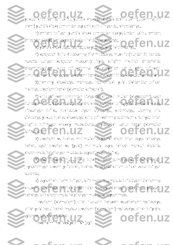 yoxud   ishtirokchidan   ushbu   yuridik   shaxsda   ishtirok   etish   ulushi   (ulushning   bir
qismi) yuridik shaxs tomonidan qaytarib sotib olinganda, ishtirokchiga;
b)   emitent   bo’lgan   yuridik   shaxs   tomonidan   aksiyadordan   ushbu   emitent
chiqargan aksiyalarni qaytarib sotib olishda, aksiyadorga;
v)   yuridik shaxs tugatilganda, aksiyadorga yoki ishtirokchiga;
4)   xarajatlari Soliq Kodeksning 317-moddasiga muvofiq (bundan 20-bandda
nazarda   tutilgan   xarajatlar   mustasno)   foyda   solig’ini   hisoblab   chiqarishda
chegirilmaydigan,   soliq   to’lovchining   o’z   ehtiyojlari   uchun   soliq   to’lovchi
tomonidan ishlab chiqargan tovarlarni berish, o’z kuchi bilan xizmatlar ko’rsatish;
5)   jismoniy   shaxslarga   mehnatga   haq   to’lash   yoki   dividendlar   to’lash
hisobiga tovarlarni berish (xizmatlar ko’rsatish);
6)   soliq   to’lovchi   tomonidan   o’ziga   tegishli   mol-mulkni   (xizmatlarni),   agar
bunday mol-mulk (xizmatlar)  bo’yicha soliq summasi  to’liq yoki qisman hisobga
o’tkazilgan   bo’lsa,   boshqaruv   organi   a’zolariga,   xodimlarga,   ularning   oila
a’zolariga yoxud boshqa shaxslarga soliq to’lovchining tadbirkorlik faoliyati bilan
bog’liq   bo’lmagan   shaxsiy   maqsadlarda   foydalanish   uchun   berish   (xizmatlar
ko’rsatish);
7)   tovarlarni   va   boshqa   mol-mulkni   qaytarish   sharti   bilan   qayta   ishlashga
berish,   agar   tovarlar   va   (yoki)   mol-mulk   qayta   ishlash   mahsuli   shaklida
shartnomada belgilangan muddatda qaytarilmagan bo’lsa;
8)   erkin   bojxona   hududining   bojxona   tartib-taomiliga   soliq   to’lamasdan
joylashtirilgan   tovarni   yo’qotish,   boshqa   holatlarda   soliqni   to’lash   zarur   bo’lgan
taqdirda;
9)   qaytarilishi lozim bo’lgan, ko’p marta muomalada bo’ladigan idishlarning
sotuvchi   tomonidan   berilishi,   agar   idish   bunday   idishdagi   mahsulotni   yetkazib
berishga doir shartnomada belgilangan muddatda qaytarilmasa.
Tovarlarni   (xizmatlarni)   olish   huquqini   beruvchi   vaucherlarni   realizasiya
qilish yoki bepul berish mazkur tovarlarni (xizmatlarni) realizasiya qilish bo’yicha
aylanma deb e’tirof etiladi.
Tovarlarni realizasiya qilish joyi 