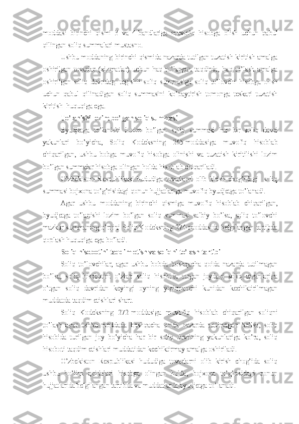 moddasi   birinchi   qismi   3   va   4-bandlariga   muvofiq   hisobga   olish   uchun   qabul
qilingan soliq summalari mustasno.
Ushbu moddaning birinchi qismida nazarda tutilgan tuzatish kiritish amalga
oshirilgan   tovarlar   (xizmatlar)   uchun   haq   to’langan   taqdirda,   haq   to’lash   amalga
oshirilgan   soliq   davridagi   tegishli   soliq   summasiga   soliq   to’lovchi   hisobga   olish
uchun   qabul   qilinadigan   soliq   summasini   ko’paytirish   tomonga   teskari   tuzatish
kiritish  huquqiga ega.
To’lanishi lozim bo’lgan soliq summasi
Byudjetga   to’lanishi   lozim   bo’lgan   soliq   summasi   har   bir   soliq   davri
yakunlari   bo’yicha,   Soliq   Kodeksning   265-moddasiga   muvofiq   hisoblab
chiqarilgan,   ushbu   bobga   muvofiq   hisobga   olinishi   va   tuzatish   kiritilishi   lozim
bo’lgan summalar hisobga olingan holda hisoblab chiqariladi.
O’zbekiston   Respublikasi   hududiga   tovarlarni   olib   kirish   chog’idagi     soliq
summasi bojxona to’g’risidagi qonun hujjatlariga muvofiq byudjetga to’lanadi. 
Agar   ushbu   moddaning   birinchi   qismiga   muvofiq   hisoblab   chiqarilgan,
byudjetga   to’lanishi   lozim   bo’lgan   soliq   summasi   salbiy   bo’lsa,   soliq   to’lovchi
mazkur summaning o’rnini Soliq Kodeksning 274-moddasida belgilangan tartibda
qoplash huquqiga ega bo’ladi. 
Soliq hisobotini taqdim etish va soliqni to’lash tartibi 
Soliq   to’lovchilar,   agar   ushbu   bobda   boshqacha   qoida   nazarda   tutilmagan
bo’lsa,   soliq   hisobotini   o’zlari   soliq   hisobida   turgan   joydagi   soliq   organlariga
o’tgan   soliq   davridan   keyingi   oyning   yigirmanchi   kunidan   kechiktirilmagan
muddatda taqdim etishlari shart.
Soliq   Kodeksning   272-moddasiga   muvofiq   hisoblab   chiqarilgan   soliqni
to’lash   agar   ushbu   moddada   boshqacha   qoida   nazarda   tutilmagan   bo’lsa,   soliq
hisobida   turilgan   joy   bo’yicha   har   bir   soliq   davrining   yakunlariga   ko’ra,   soliq
hisoboti taqdim etishlari muddatidan kechiktirmay amalga oshiriladi.
O’zbekiston   Respublikasi   hududiga   tovarlarni   olib   kirish   chog’ida   soliq
ushbu   bo’lim   qoidalari   hisobga   olingan   holda,   bojxona   to’g’risidagi   qonun
hujjatlarida belgilangan tartibda va muddatlarda byudjetga to’lanadi. 