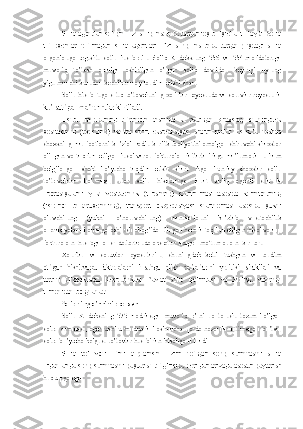 Soliq agentlari soliqni o’zi soliq hisobida turgan joy bo’yicha  to’laydi. Soliq
to’lovchilar   bo’lmagan   soliq   agentlari   o’zi   soliq   hisobida   turgan   joydagi   soliq
organlariga   tegishli   soliq   hisobotini   Soliq   Kodeksning   255   va   256-moddalariga
muvofiq   to’lash   amalga   oshirilgan   o’tgan   soliq   davridan   keyingi   oyning
yigirmanchi kunidan kechiktirmay taqdim etishi shart.
Soliq hisobotiga soliq to’lovchining xaridlar reyestrida va sotuvlar reyestrida
ko’rsatilgan ma’lumotlar kiritiladi.
Ushbu   moddaning   to’rtinchi   qismida   ko’rsatilgan   shaxslar,   shuningdek
vositachilik   (topshiriq)   va   transport   ekspedisiyasi   shartnomalari   asosida   boshqa
shaxsning manfaatlarni ko’zlab tadbirkorlik faoliyatini amalga oshiruvchi shaxslar
olingan  va   taqdim   etilgan   hisobvaraq-fakturalar   daftarlaridagi   ma’lumotlarni   ham
belgilangan   shakl   bo’yicha   taqdim   etishi   shart.   Agar   bunday   shaxslar   soliq
to’lovchilar   bo’lmasa,   ular   soliq   hisobotiga   faqat   soliq   agenti   sifatida
operasiyalarni   yoki   vositachilik   (topshiriq)   shartnomasi   asosida   komitentning
(ishonch   bildiruvchining),   transport   ekspedisiyasi   shartnomasi   asosida   yukni
oluvchining   (yukni   jo’natuvchining)   manfaatlarini   ko’zlab   vositachilik
operasiyalarini amalga oshirish chog’ida olingan hamda taqdim etilgan hisobvaraq-
fakturalarni hisobga olish daftarlarida aks ettiriladigan ma’lumotlarni kiritadi. 
Xaridlar   va   sotuvlar   reyestrlarini,   shuningdek   kelib   tushgan   va   taqdim
etilgan   hisobvaraq-fakturalarni   hisobga   olish   daftarlarini   yuritish   shakllari   va
tartibi   O’zbekiston   Respublikasi   Davlat   soliq   qo’mitasi   va   Moliya   vazirligi
tomonidan belgilanadi.
Soliqning o’rnini qoplash
Soliq   Kodeksning   272-moddasiga   muvofiq   o’rni   qoplanishi   lozim   bo’lgan
soliq   summasi,   agar   ushbu   moddada   boshqacha   qoida   nazarda   tutilmagan   bo’lsa,
soliq bo’yicha kelgusi to’lovlar hisobidan hisobga olinadi.
Soliq   to’lovchi   o’rni   qoplanishi   lozim   bo’lgan   soliq   summasini   soliq
organlariga soliq summasini qaytarish to’g’risida berilgan arizaga asosan qaytarish
huquqiga ega. 