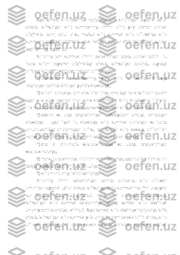 Agar kameral soliq tekshiruvi natijalariga ko’ra soliq organi qaytarish uchun
arizada   ko’rsatilgan   soliq   summasining   o’rnini   to’liq   yoki   qisman   qoplash
to’g’risida   qaror   qabul   qilsa,   mazkur   soliq   summasi   soliq   to’lovchiga   soliq
summasini   qaytarish   to’g’risida   ariza   berilgan   sanadan   e’tiboran   oltmish   kundan
kechiktirmay qaytariladi.
Soliqning   jami   summasi   o’rnini   tezlashtirilgan   tarzda   qoplash   tartibi     bu
haqda   soliqni   qaytarish   to’g’risidagi   arizada   ko’rsatilgan   taqdirda,   quyidagi
toifadagi soliq to’lovchilarga nisbatan qo’llaniladi:
1)   O’zbekiston   Respublikasining   yirik   soliq   to’lovchilar   toifasiga
belgilangan tartibda kiritilgan yuridik shaxslariga; 
2)   soliqni   qoplashga   doir   ariza  bilan  birga  amaldagi   bank kafolatini  taqdim
etgan   yoki   soliq   organlari   bilan   garov   shartnomasini   Soliq   Kodeksning   107   yoki
109-moddalarida belgilangan tartibda rasmiylashtirgan soliq to’lovchilarga;
3)   eksport   va   unga   tenglashtirilgan   operasiyalarni   amalga   oshiradigan
shaxslarga   –   agar   ilgari   bu   shaxslarga   soliq   summasi   qoplangan   va   bunda
qonunbuzarliklar   aniqlanmagan   bo’lsa,   nol   darajali   soliq   stavkasi   qo’llanilishi
natijasida hosil bo’lgan soliqning oshib ketgan summalari qismida; 
4)   chet   el   diplomatik   vakolatxonalariga   va   ularga   tenglashtirilgan
vakolatxonalariga;
5)   mahsulot taqsimotiga oid bitim ishtirokchilariga, agar bunday bitimda nol
darajali stavka qo’llanilishi nazarda tutilgan bo’lsa;
6)   soliq monitoringi ishtirokchilariga.
Soliqning   o’rnini   tezlashtirilgan   tartibda   qoplashda   soliq   to’lovchi
tomonidan qaytarish uchun arizada ko’rsatilgan soliq summasining o’rni unga yetti
kun   ichida   to’liq   hajmda   qoplanadi.   Bunda   o’rni   qoplanishi   uchun   arizada
ko’rsatilgan   soliq   summasi   asoslantirilganligining   kameral   soliq   tekshiruvi
umumiy tartibda amalga oshiriladi. Agar kameral soliq tekshiruvi natijalariga ko’ra
arizada ko’rsatilgan soliq summasi yoki uning bir qismi asossiz bo’lib chiqsa, soliq
to’lovchi   soliqning   o’rni   o’ziga   asossiz   ravishda   qoplangan   summasini   qoplash 