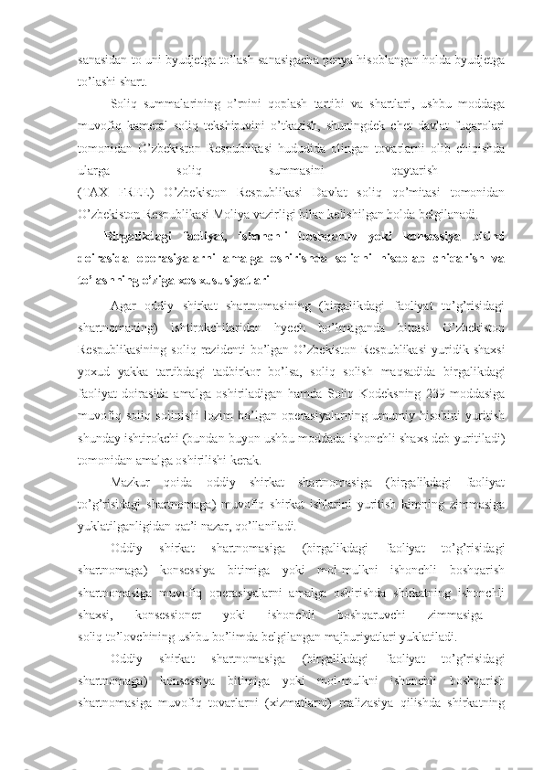 sanasidan to uni byudjetga to’lash sanasigacha penya hisoblangan holda byudjetga
to’lashi shart.
Soliq   summalarining   o’rnini   qoplash   tartibi   va   shartlari,   ushbu   moddaga
muvofiq   kameral   soliq   tekshiruvini   o’tkazish,   shuningdek   chet   davlat   fuqarolari
tomonidan   O’zbekiston   Respublikasi   hududida   olingan   tovarlarni   olib   chiqishda
ularga   soliq   summasini   qaytarish  
(TAX   FREE)   O’zbekiston   Respublikasi   Davlat   soliq   qo’mitasi   tomonidan
O’zbekiston Respublikasi Moliya vazirligi bilan kelishilgan holda belgilanadi.
Birgalikdagi   faoliyat,   ishonchli   boshqaruv   yoki   konsessiya   bitimi
doirasida   operasiyalarni   amalga   oshirishda   soliqni   hisoblab   chiqarish   va
to’lashning o’ziga xos xususiyatlari
Agar   oddiy   shirkat   shartnomasining   (birgalikdagi   faoliyat   to’g’risidagi
shartnomaning)   ishtirokchilaridan   hyech   bo’lmaganda   bittasi   O’zbekiston
Respublikasining   soliq   rezidenti   bo’lgan   O’zbekiston   Respublikasi   yuridik   shaxsi
yoxud   yakka   tartibdagi   tadbirkor   bo’lsa,   soliq   solish   maqsadida   birgalikdagi
faoliyat   doirasida   amalga   oshiriladigan   hamda   Soliq   Kodeksning   239-moddasiga
muvofiq   soliq   solinishi   lozim   bo’lgan   operasiyalarning   umumiy   hisobini   yuritish
shunday ishtirokchi (bundan buyon ushbu moddada ishonchli shaxs deb yuritiladi)
tomonidan amalga oshirilishi kerak. 
Mazkur   qoida   oddiy   shirkat   shartnomasiga   (birgalikdagi   faoliyat
to’g’risidagi   shartnomaga)   muvofiq   shirkat   ishlarini   yuritish   kimning   zimmasiga
yuklatilganligidan qat’i nazar, qo’llaniladi.
Oddiy   shirkat   shartnomasiga   (birgalikdagi   faoliyat   to’g’risidagi
shartnomaga)   konsessiya   bitimiga   yoki   mol-mulkni   ishonchli   boshqarish
shartnomasiga   muvofiq   operasiyalarni   amalga   oshirishda   shirkatning   ishonchli
shaxsi,   konsessioner   yoki   ishonchli   boshqaruvchi   zimmasiga  
soliq to’lovchining ushbu bo’limda belgilangan majburiyatlari yuklatiladi.
Oddiy   shirkat   shartnomasiga   (birgalikdagi   faoliyat   to’g’risidagi
shartnomaga)   konsessiya   bitimiga   yoki   mol-mulkni   ishonchli   boshqarish
shartnomasiga   muvofiq   tovarlarni   (xizmatlarni)   realizasiya   qilishda   shirkatning 