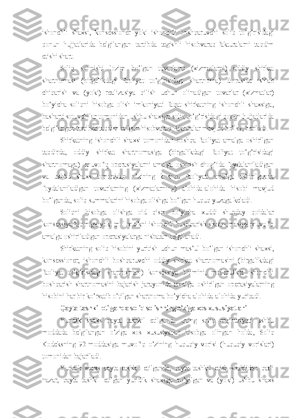ishonchli   shaxsi,   konsessioner   yoki   ishonchli   boshqaruvchi   soliq   to’g’risidagi
qonun   hujjatlarida   belgilangan   tartibda   tegishli   hisobvaraq-fakturalarni   taqdim
etishi shart. 
Soliq   solinishi   lozim   bo’lgan   tovarlarni   (xizmatlarni)   oddiy   shirkat
shartnomasi   (birgalikdagi   faoliyat   to’g’risidagi   shartnoma)   doirasida   ishlab
chiqarish   va   (yoki)   realizasiya   qilish   uchun   olinadigan   tovarlar   (xizmatlar)
bo’yicha   soliqni   hisobga   olish   imkoniyati   faqat   shirkatning   ishonchli   shaxsiga,
basharti sotuvchilar tomonidan ushbu shaxsga soliq to’g’risidagi qonun hujjatlarida
belgilangan tartibda taqdim etilgan hisobvaraq-fakturalar mavjud bo’lsa, beriladi.
Shirkatning   ishonchli   shaxsi   tomonidan   boshqa   faoliyat   amalga   oshirilgan
taqdirda,   oddiy   shirkat   shartnomasiga   (birgalikdagi   faoliyat   to’g’risidagi
shartnomaga)     muvofiq   operasiyalarni   amalga   oshirish   chog’ida   foydalaniladigan
va   ushbu   shaxs   tomonidan   o’zining   boshqa   faoliyati   amalga   oshirilganda
foydalaniladigan   tovarlarning   (xizmatlarning)   alohida-alohida   hisobi   mavjud
bo’lganda, soliq summalarini hisobga olishga bo’lgan huquq yuzaga keladi.
Soliqni   hisobga   olishga   oid   qism   bo’yicha   xuddi   shunday   qoidalar
konsessiya bitimiga yoki mol-mulkni ishonchli boshqarish shartnomasiga muvofiq
amalga oshiriladigan operasiyalarga nisbatan belgilanadi.
Shirkatning   soliq   hisobini   yuritish   uchun   mas’ul   bo’lgan   ishonchli   shaxsi,
konsessioner,   ishonchli   boshqaruvchi   oddiy   shirkat   shartnomasini   (birgalikdagi
faoliyat   to’g’risidagi   shartnomani)   konsessiya   bitimini,   mol-mulkni   ishonchli
boshqarish   shartnomasini   bajarish   jarayonida   amalga   oshirilgan   operasiyalarning
hisobini har bir ko’rsatib o’tilgan shartnoma bo’yicha alohida-alohida yuritadi.
Qayta tashkil etilganda soliq solishning o’ziga xos xususiyatlari
Yuridik   shaxs   qayta   tashkil   etilganda   uning   soliq   majburiyati   ushbu
moddada   belgilangan   o’ziga   xos   xususiyatlar   hisobga   olingan   holda,   Soliq
Kodeksning   92-moddasiga   muvofiq   o’zining   huquqiy   vorisi   (huquqiy   vorislari)
tomonidan bajariladi.
Yuridik   shaxs   qayta   tashkil   etilganda,   qayta   tashkil   etish   shaklidan   qat’i
nazar,   qayta   tashkil   etilgan   yuridik   shaxsga   qo’yilgan   va   (yoki)   ushbu   shaxs 