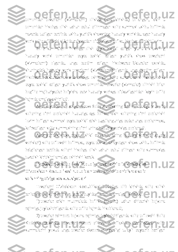 tomonidan   tovarlarni   (xizmatlarni)   olishda   (olib   kirishda)   to’langan,   lekin   u
tomonidan   hisobga   olish   uchun   qabul   qilinmagan   soliq   summasi   ushbu   bo’limda
nazarda tutilgan tartibda  ushbu yuridik shaxsning  huquqiy vorisida,  agar  huquqiy
voris soliq to’lovchi sifatida ro’yxatdan o’tkazilgan bo’lsa, hisobga olinishi lozim.
Soliq   summalarini   hisobga   olish   qayta   tashkil   etilgan   yuridik   shaxsning
huquqiy   vorisi   tomonidan   qayta   tashkil   etilgan   yuridik   shaxs   tovarlarni
(xizmatlarni)   olganda,   unga   taqdim   etilgan   hisobvaraq-fakturalar   asosida,
shuningdek   huquqiy   voris   tovarlarni   (xizmatlarni)   olganda   unga   taqdim   etilgan
hisobvaraq-fakturalar   asosida   amalga   oshiriladi.   Soliq   summalarini   hisobga   olish
qayta   tashkil   etilgan   yuridik   shaxs   tomonidan   tovarlar   (xizmatlar)   olinishi   bilan
bog’liq   majburiyatlar   bo’yicha   qarz   huquqiy   vorisga   o’tkazilganidan   keyin   to’liq
hajmda amalga oshiriladi.
Agar qayta tashkil etilgan shaxs Soliq Kodeksning 274-moddasiga muvofiq
soliqning   o’rni   qoplanishi   huquqiga   ega   bo’lsa,   lekin   soliqning   o’rni   qoplanishi
lozim bo’lgan summasi qayta tashkil etish tugallanguniga qadar unga qoplanmasa,
ko’rsatilgan soliq summasining o’rni uning huquqiy vorisiga qoplanadi. 
Agar   yuridik   shaxs   qayta   tashkil   etilganda   uning   huquqiy   vorisi   (huquqiy
vorislari) soliq to’lovchi bo’lmasa, qayta tashkil etilayotgan shaxs ushbu bo’limda
belgilangan   tartibda   soliqni   hisobga   olish   uchun   qabul   qilingan   soliq   summasiga
tuzatish kiritishni amalga oshirishi kerak.
O’zbekiston Respublikasi hududiga tovarlarni olib kirishda va 
O’zbekiston Respublikasi hududidan tovarlarni olib chiqishda soliq 
solishning o’ziga xos xususiyatlari
Tovarlarni   O’zbekiston   Respublikasi   hududiga   olib   kirishda   soliq   solish
tanlangan bojxona rejimiga qarab, quyidagi tartibda amalga oshiriladi:
1)   tovarlar   erkin   muomalada   bo’lish   (import)   uchun   chiqarish   bojxona
rejimiga joylashtirilganda soliq to’liq hajmda hisoblanadi;
2)   tovarlar reimport bojxona rejimiga joylashtirilganda soliq to’lovchi Soliq
Kodeksga   muvofiq     tovarlar   eksport   qilinganda   to’lashdan   ozod   etilgan   soliq
summalarini   yoxud   unga   tovarlar   eksport   qilinganligi   tufayli   qaytarib   berilgan 