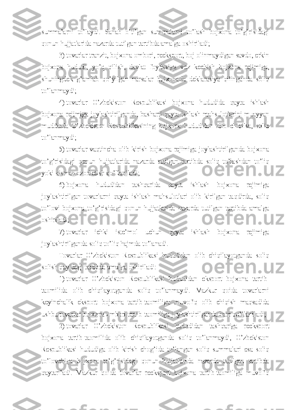 summalarni   to’laydi.   Sanab   o’tilgan   summalarni   to’lash   bojxona   to’g’risidagi
qonun hujjatlarida nazarda tutilgan tartibda amalga oshiriladi;
3)   tovarlar tranzit, bojxona ombori, reeksport, boj olinmaydigan savdo, erkin
bojxona   hududi,   yo’q   qilish,   davlat   foydasiga   voz   kechish   bojxona   rejimiga,
shuningdek   g’amlab   qo’yilgan   narsalar   bojxonada   deklarasiya   qilinganda   soliq
to’lanmaydi;
4)   tovarlar   O’zbekiston   Respublikasi   bojxona   hududida   qayta   ishlash
bojxona rejimiga joylashtirilganda, basharti qayta ishlash mahsulotlarini muayyan
muddatda   O’zbekiston   Respublikasining   bojxona   hududidan   olib   chiqilsa,   soliq
to’lanmaydi;
5)   tovarlar  vaqtincha olib kirish bojxona rejimiga joylashtirilganda bojxona
to’g’risidagi   qonun   hujjatlarida   nazarda   tutilgan   tartibda   soliq   to’lashdan   to’liq
yoki qisman ozod etish qo’llaniladi;
6)   bojxona   hududidan   tashqarida   qayta   ishlash   bojxona   rejimiga
joylashtirilgan   tovarlarni   qayta   ishlash   mahsulotlari   olib   kirilgan   taqdirda,   soliq
to’lovi   bojxona   to’g’risidagi   qonun   hujjatlarida   nazarda   tutilgan   tartibda   amalga
oshiriladi;
7)   tovarlar   ichki   iste’mol   uchun   qayta   ishlash   bojxona   rejimiga
joylashtirilganda soliq to’liq hajmda to’lanadi.
Tovarlar   O’zbekiston   Respublikasi   hududidan   olib   chiqilayotganda   soliq
solish quyidagi tartibda amalga oshiriladi:
1)   tovarlar   O’zbekiston   Respublikasi   hududidan   eksport   bojxona   tartib-
taomilida   olib   chiqilayotganda   soliq   to’lanmaydi.   Mazkur   qoida   tovarlarni
keyinchalik   eksport   bojxona   tartib-taomiliga   muvofiq   olib   chiqish   maqsadida
ushbu tovarlar bojxona ombori tartib-taomiliga joylashtirilganda ham qo’llaniladi;
2)   tovarlar   O’zbekiston   Respublikasi   hududidan   tashqariga   reeksport
bojxona   tartib-taomilida   olib   chiqilayotganda   soliq   to’lanmaydi,   O’zbekiston
Respublikasi   hududiga   olib   kirish   chog’ida   to’langan   soliq   summalari   esa   soliq
to’lovchiga   bojxona   to’g’risidagi   qonun   hujjatlarida   nazarda   tutilgan   tartibda
qaytariladi.   Mazkur   qoida   tovarlar   reeksport   bojxona   tartib-taomiliga   muvofiq 