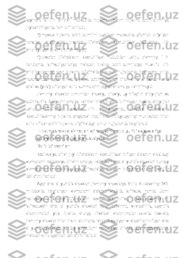 keyinchalik   olib   chiqish   maqsadida   bojxona   ombori   bojxona   tartib-taomiliga
joylashtirilganda ham qo’llaniladi; 
3)   maxsus   bojxona   tartib-taomilini   tugallash   maqsadida   g’amlab   qo’yilgan
narsalar,   shuningdek   tovarlar   O’zbekiston   Respublikasi   hududidan   olib
chiqilayotganda soliq to’lanmaydi;
4)   tovarlar   O’zbekiston   Respublikasi   hududidan   ushbu   qismning   1–3-
bandlarida   ko’rsatilganlariga   nisbatan   boshqa   tartib-taomillarga   muvofiq   olib
chiqilayotganda,   agar   bojxona   to’g’risidagi   qonun   hujjatlarida   boshqacha   qoida
nazarda   tutilmagan   bo’lsa,   bojxona   tartib-taomillari   bilan   soliq   to’lashdan   ozod
etish va (yoki) to’langan soliq summalarini qaytarish amalga oshirilmaydi.
Jismoniy   shaxslar   tomonidan   shaxsiy,   oilaviy,   uy-ro’zg’or   ehtiyojlari   va
tadbirkorlik faoliyatini amalga oshirish bilan bog’liq bo’lmagan boshqa ehtiyojlar
uchun   mo’ljallangan   tovarlar   olib   o’tilayotganda,   tovarlar   O’zbekiston
Respublikasining   bojxona   chegarasi   orqali   olib   o’tilayotganligi   munosabati   bilan
soliq to’lash tartibi bojxona to’g’risidagi qonun hujjatlarida belgilanadi.
  Elektron shaklda xizmatlar ko’rsatuvchi chet el yuridik shaxslariga 
soliq solishning o’ziga xos xususiyatlari
  Soliq to’lovchilar
Realizasiya qilish joyi O’zbekiston Respublikasi bo’lgan elektron shakldagi
xizmatlarni realizasiya qilishni amalga oshiruvchi chet el yuridik shaxslari bunday
xizmatlarni   jismoniy   shaxslarga   ko’rsatishga   oid   qism   bo’yicha   soliq   to’lovchilar
deb e’tirof etiladi.
Agar   chet   el   yuridik   shaxslari   jismoniy   shaxslarga   Soliq   Kodeksning   282-
moddasida   belgilangan   xizmatlarni   elektron   shaklda   ko’rsatsa   hamda   ularni
realizasiya   qilish   joyi   O’zbekiston   Respublikasi   bo’lsa,     bunday   xizmatlarni
ko’rsatuvchi   chet   el   yuridik   shaxslari   bilan   topshiriq,   vositachilik,   agentlik
shartnomalari   yoki   boshqa   shunga   o’xshash   shartnomalar   asosida   bevosita
jismoniy shaxslar bilan hisob-kitoblarda ishtirok etadigan vositachilar bo’lgan chet
el   yuridik   shaxslari   bunday   xizmatlarni   realizasiya   qilishga   doir   operasiyalarga
nisbatan soliq agentlari deb e’tirof etiladi. 