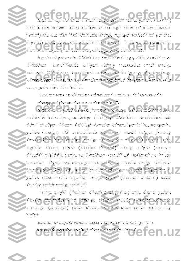 Agar   bunday   xizmatlar   vositachilar   bo’lgan   bir   nechta   yuridik   shaxsning
hisob-kitoblarida   izchil   ketma-ketlikda   ishtirok   etgan   holda   ko’rsatilsa,   bevosita
jismoniy shaxslar  bilan hisob-kitoblarda ishtirok etayotgan  vositachi  bo’lgan chet
el yuridik shaxsi, unda ushbu xizmatlarni ko’rsatuvchi chet el yuridik shaxsi bilan
shartnoma mavjudligidan qat’i nazar, soliq agenti deb e’tirof etiladi. 
Agar bunday xizmatlar O’zbekiston Respublikasining yuridik shaxslariga va
O’zbekiston   Respublikasida   faoliyatni   doimiy   muassasalar   orqali   amalga
oshiruvchi   O’zbekiston   Respublikasi   norezidentlari   bo’lgan   yuridik   shaxslarga
ko’rsatiladigan   bo’lsa,   bunday   xizmatlarning   xaridorlari   bo’lgan   mazkur   shaxslar
soliq agentlari deb e’tirof etiladi.
  Elektron shaklda xizmatlar ko’rsatuvchi chet el yuridik shaxslarini 
hisobga qo’yish va hisobdan chiqarish tartibi
Agar   chet   el   yuridik   shaxsi   jismoniy   shaxslarga   Soliq   Kodeksning   282-
moddasida   ko’rsatilgan,   realizasiya   qilish   joyi   O’zbekiston   Respublikasi   deb
e’tirof   etiladigan   elektron   shakldagi   xizmatlar   ko’rsatadigan   bo’lsa,   va   agar   bu
yuridik   shaxsning   o’zi   vositachilarsiz   xizmatlarni   oluvchi   bo’lgan   jismoniy
shaxslar   bilan   hisob-kitoblarni   amalga   oshirsa,   chet   el   yuridik   shaxsini   soliq
organida   hisobga   qo’yish   (hisobdan   chiqarish)   hisobga   qo’yish   (hisobdan
chiqarish)   to’g’risidagi   ariza   va   O’zbekiston   Respublikasi   Davlat   soliq   qo’mitasi
tomonidan   ro’yxati   tasdiqlanadigan   boshqa   hujjatlar   asosida   amalga   oshiriladi.
Shunday   xizmatlarda   soliq   agenti   deb   e’tirof   etiladigan   vositachi   bo’lgan   chet   el
yuridik   shaxsini   soliq   organida   hisobga   qo’yish   (hisobdan   chiqarish)   xuddi
shunday tartibda amalga oshiriladi.
Hisobga   qo’yish   (hisobdan   chiqarish)   to’g’risidagi   ariza   chet   el   yuridik
shaxslari   tomonidan   soliq   organiga   elektron   shaklda   xizmatlar   ko’rsatish
boshlangan   (tugatilgan)   kundan   e’tiboran   o’ttiz   kalendar   kundan   kechiktirmay
beriladi.
Soliq solish obyekti va soliq bazasi. Soliq davri. Chet el yuridik 
shaxslari tomonidan   soliqni hisoblab chiqarish tartibi 