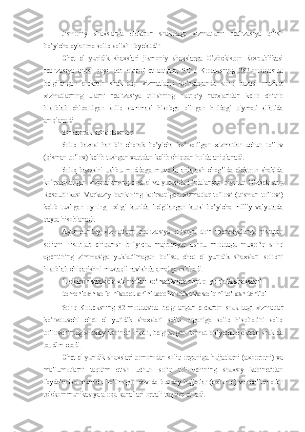 Jismoniy   shaxslarga   elektron   shakldagi   xizmatlarni   realizasiya   qilish
bo’yicha aylanma soliq solish obyektidir.
Chet   el   yuridik   shaxslari   jismoniy   shaxslarga   O’zbekiston   Respublikasi
realizasiya   qilish   joyi   deb   e’tirof   etiladigan,   Soliq   Kodeksning   282-moddasida
belgilangan   elektron   shakldagi   xizmatlarni   ko’rsatganda   soliq   bazasi   mazkur
xizmatlarning   ularni   realizasiya   qilishning   haqiqiy   narxlaridan   kelib   chiqib
hisoblab   chiqarilgan   soliq   summasi   hisobga   olingan   holdagi   qiymati   sifatida
aniqlanadi.
Bir chorak soliq davridir.
Soliq   bazasi   har   bir   chorak   bo’yicha   ko’rsatilgan   xizmatlar   uchun   to’lov
(qisman to’lov) kelib tushgan vaqtdan kelib chiqqan holda aniqlanadi. 
Soliq   bazasini   ushbu   moddaga   muvofiq   aniqlash   chog’ida  elektron   shaklda
ko’rsatiladigan xizmatlarning chet el valyutasida ifodalangan qiymati O’zbekiston
Respublikasi   Markaziy   bankining   ko’rsatilgan   xizmatlar   to’lovi   (qisman   to’lovi)
kelib   tushgan   oyning   oxirgi   kunida   belgilangan   kursi   bo’yicha   milliy   valyutada
qayta hisoblanadi.
Agar   bunday   xizmatlarni   realizasiya   qilishga   doir   operasiyalarga   nisbatan
soliqni   hisoblab   chiqarish   bo’yicha   majburiyat   ushbu   moddaga   muvofiq   soliq
agentining   zimmasiga   yuklatilmagan   bo’lsa,   chet   el   yuridik   shaxslari   soliqni
hisoblab chiqarishni mustaqil ravishda amalga oshiradi. 
Elektron shaklda xizmatlar ko’rsatishda chet el yuridik shaxslari 
tomonidan soliq hisobotlarini taqdim etish va soliqni to’lash tartibi
Soliq   Kodeksning   82-moddasida   belgilangan   elektron   shakldagi   xizmatlar
ko’rsatuvchi   chet   el   yuridik   shaxslari   soliq   organiga   soliq   hisobotini   soliq
to’lovchining shaxsiy kabineti orqali, belgilangan format bo’yicha elektron shaklda
taqdim etadi.
Chet el yuridik shaxslari tomonidan soliq organiga hujjatlarni (axborotni) va
ma’lumotlarni   taqdim   etish   uchun   soliq   to’lovchining   shaxsiy   kabinetidan
foydalanish mumkin bo’lmagan davrda bunday hujjatlar (axborot) va ma’lumotlar
telekommunikasiya aloqa kanallari orqali taqdim etiladi.  