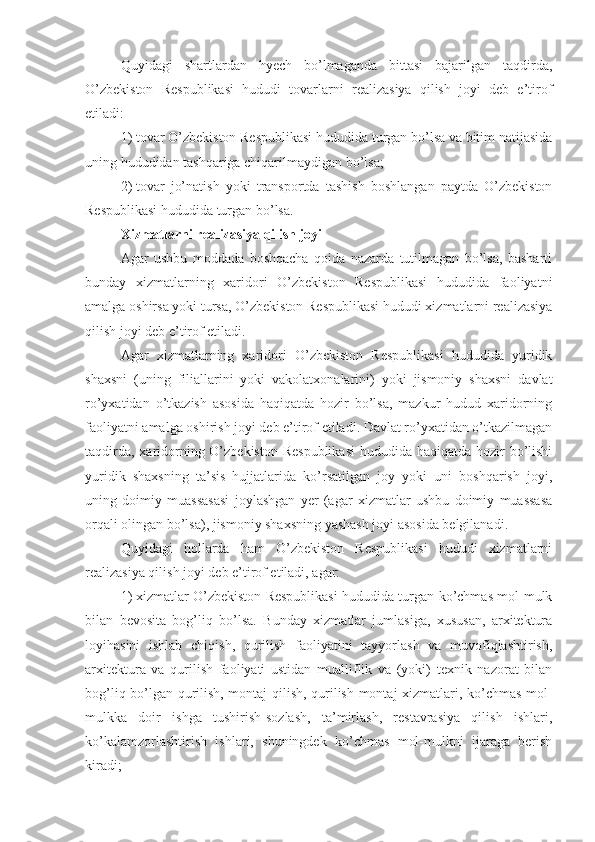 Quyidagi   shartlardan   hyech   bo’lmaganda   bittasi   bajarilgan   taqdirda,
O’zbekiston   Respublikasi   hududi   tovarlarni   realizasiya   qilish   joyi   deb   e’tirof
etiladi:
1)   tovar O’zbekiston Respublikasi hududida turgan bo’lsa va bitim natijasida
uning hududidan tashqariga chiqarilmaydigan bo’lsa;
2)   tovar   jo’natish   yoki   transportda   tashish   boshlangan   paytda   O’zbekiston
Respublikasi hududida turgan bo’lsa.
Xizmatlarni realizasiya qilish joyi
Agar   ushbu   moddada   boshqacha   qoida   nazarda   tutilmagan   bo’lsa,   basharti
bunday   xizmatlarning   xaridori   O’zbekiston   Respublikasi   hududida   faoliyatni
amalga oshirsa yoki tursa, O’zbekiston Respublikasi hududi xizmatlarni realizasiya
qilish joyi deb e’tirof etiladi. 
Agar   xizmatlarning   xaridori   O’zbekiston   Respublikasi   hududida   yuridik
shaxsni   (uning   filiallarini   yoki   vakolatxonalarini)   yoki   jismoniy   shaxsni   davlat
ro’yxatidan   o’tkazish   asosida   haqiqatda   hozir   bo’lsa,   mazkur   hudud   xaridorning
faoliyatni amalga oshirish joyi deb e’tirof etiladi. Davlat ro’yxatidan o’tkazilmagan
taqdirda, xaridorning O’zbekiston  Respublikasi  hududida haqiqatda hozir bo’lishi
yuridik   shaxsning   ta’sis   hujjatlarida   ko’rsatilgan   joy   yoki   uni   boshqarish   joyi,
uning   doimiy   muassasasi   joylashgan   yer   (agar   xizmatlar   ushbu   doimiy   muassasa
orqali olingan bo’lsa), jismoniy shaxsning yashash joyi asosida belgilanadi.
Quyidagi   hollarda   ham   O’zbekiston   Respublikasi   hududi   xizmatlarni
realizasiya qilish joyi deb e’tirof etiladi, agar:
1)   xizmatlar O’zbekiston Respublikasi hududida turgan ko’chmas mol-mulk
bilan   bevosita   bog’liq   bo’lsa.   Bunday   xizmatlar   jumlasiga,   xususan,   arxitektura
loyihasini   ishlab   chiqish,   qurilish   faoliyatini   tayyorlash   va   muvofiqlashtirish,
arxitektura   va   qurilish   faoliyati   ustidan   mualliflik   va   (yoki)   texnik   nazorat   bilan
bog’liq bo’lgan qurilish, montaj qilish, qurilish-montaj xizmatlari, ko’chmas mol-
mulkka   doir   ishga   tushirish-sozlash,   ta’mirlash,   restavrasiya   qilish   ishlari,
ko’kalamzorlashtirish   ishlari,   shuningdek   ko’chmas   mol-mulkni   ijaraga   berish
kiradi; 