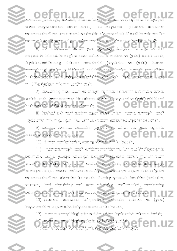 xizmatlar   jumlasiga,   xususan,   Internet   tarmog’ida   real   vaqt   rejimida   ishlaydigan
savdo   maydonchasini   berish   kiradi,     bu   maydonda     potensial   xaridorlar
avtomatlashtirilgan   tartib-taomil   vositasida   o’z   narxini   taklif   etadi   hamda   taraflar
avtomatik tarzda yaratiladigan  xabar orqali sotuv to’g’risida xabardor qilinadi;
6) o’z   maqsadlari   uchun   yoki   iqtisodiy   faoliyatni   amalga   oshirish
maqsadida   Internet   tarmog’ida   hozir   bo’lishni   ta’minlash   va   (yoki)   saqlab   turish,
foydalanuvchilarning   elektron   resurslarini   (saytlarini   va   (yoki)   Internet
tarmog’idagi   saytlari   sahifalarini)   saqlab   turish,   ulardan   Internet   tarmog’idan
boshqa  foydalanuvchilarning  foydalanishini   ta’minlash,  foydalanuvchilarga ularni
modifikasiyalash imkonini taqdim etish;
7) dasturning   masofadan   va   onlayn   rejimida   ishlashini   avtomatik   tarzda
saqlab turish, Internet tarmog’ida axborot tizimlarini, saytlarni va (yoki) sahifalarni
boshqarish bo’yicha xizmatlar ko’rsatish;
8) basharti   axborotni   taqdim   etgan   shaxs   undan   Internet   tarmog’i   orqali
foydalanish imkoniga ega bo’lsa, ushbu axborotni saqlash va unga ishlov berish;
9) axborot   tizimida   axborotni   joylashtirish   uchun   real   vaqt   rejimida
hisoblash quvvatini taqdim etish;
10) domen nomlar berish, xosting xizmatlarini ko’rsatish;
11) Internet tarmog’i orqali xaridor tomonidan ma’lumotlar kiritilayotganda
avtomatik   usulda   yuzaga   keladigan   axborotni   yetkazib   berish,   ma’lumotlarni
qidirish,   so’rovlarga   ko’ra   ularni   saralash   va   ajratish,   axborot-kommunikasiya
tarmoqlari orqali mazkur ma’lumotlarni foydalanuvchilarga taqdim etish bo’yicha
avtomatlashtirilgan   xizmatlar   ko’rsatish.   Bunday   yetkazib   berishlar   jumlasiga,
xususan,   fond   birjasining   real   vaqt   rejimidagi   ma’lumotlari,   matnlarning
avtomatlashtirilgan tarjimasini real vaqt rejimida amalga oshirish kiradi;
12) potensial   xaridorlar   to’g’risidagi   axborotni   qidirish   va   (yoki)
buyurtmachiga taqdim etish bo’yicha xizmatlar ko’rsatish;
13) Internet tarmog’idagi qidiruv tizimlaridan foydalanish imkonini berish;
14) Internet tarmog’idagi saytlarda statistikani yuritish.
Elektron shakldagi xizmatlar jumlasiga quyidagilar kirmaydi: 