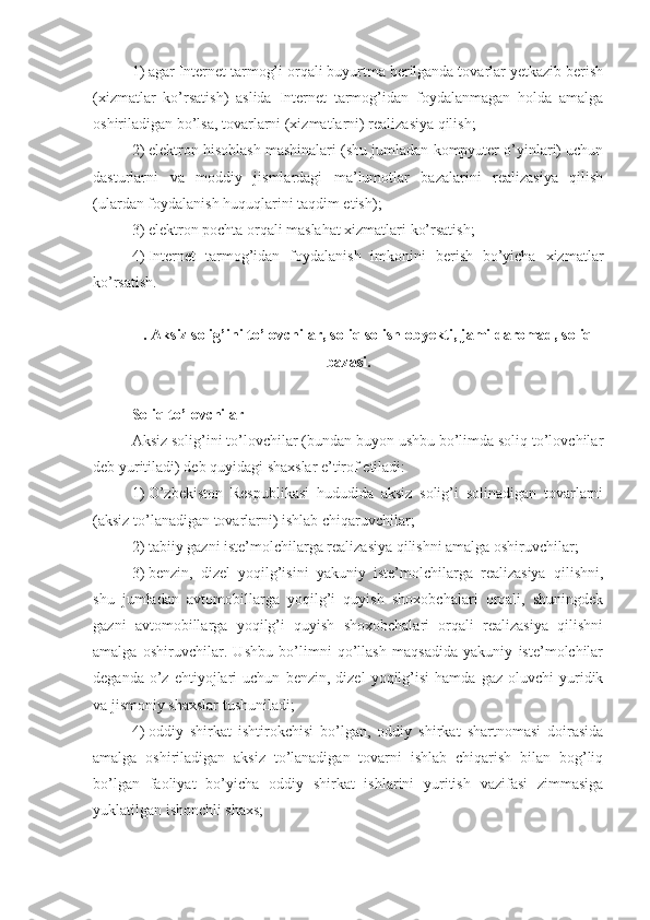 1)   agar Internet tarmog’i orqali buyurtma berilganda tovarlar yetkazib berish
(xizmatlar   ko’rsatish)   aslida   Internet   tarmog’idan   foydalanmagan   holda   amalga
oshiriladigan bo’lsa, tovarlarni (xizmatlarni) realizasiya qilish;
2)   elektron hisoblash mashinalari (shu jumladan kompyuter o’yinlari) uchun
dasturlarni   va   moddiy   jismlardagi   ma’lumotlar   bazalarini   realizasiya   qilish
(ulardan foydalanish huquqlarini taqdim etish);
3)   elektron pochta orqali maslahat xizmatlari ko’rsatish;
4)   Internet   tarmog’idan   foydalanish   imkonini   berish   bo’yicha   xizmatlar
ko’rsatish.
.  Aksiz solig’ini to’lovchilar ,  soliq solish obyekti , jami daromad,  soliq
bazasi .
Soliq to’lovchilar
Aksiz solig’ini to’lovchilar (bundan buyon ushbu bo’limda soliq to’lovchilar
deb yuritiladi) deb quyidagi shaxslar e’tirof etiladi:
1)   O’zbekiston   Respublikasi   hududida   aksiz   solig’i   solinadigan   tovarlarni
(aksiz to’lanadigan tovarlarni) ishlab chiqaruvchilar;
2)   tabiiy gazni iste’molchilarga realizasiya qilishni amalga oshiruvchilar; 
3)   benzin,   dizel   yoqilg’isini   yakuniy   iste’molchilarga   realizasiya   qilishni,
shu   jumladan   avtomobillarga   yoqilg’i   quyish   shoxobchalari   orqali,   shuningdek
gazni   avtomobillarga   yoqilg’i   quyish   shoxobchalari   orqali   realizasiya   qilishni
amalga   oshiruvchilar.   Ushbu   bo’limni   qo’llash   maqsadida   yakuniy   iste’molchilar
deganda   o’z   ehtiyojlari   uchun   benzin,  dizel   yoqilg’isi   hamda   gaz   oluvchi   yuridik
va jismoniy shaxslar tushuniladi; 
4)   oddiy   shirkat   ishtirokchisi   bo’lgan,   oddiy   shirkat   shartnomasi   doirasida
amalga   oshiriladigan   aksiz   to’lanadigan   tovarni   ishlab   chiqarish   bilan   bog’liq
bo’lgan   faoliyat   bo’yicha   oddiy   shirkat   ishlarini   yuritish   vazifasi   zimmasiga
yuklatilgan ishonchli shaxs;  