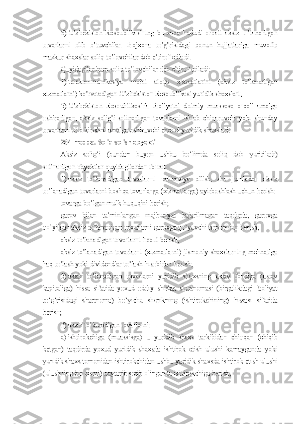 5)   O’zbekiston   Respublikasining   bojxona   hududi   orqali   aksiz   to’lanadigan
tovarlarni   olib   o’tuvchilar.   Bojxona   to’g’risidagi   qonun   hujjatlariga   muvofiq
mazkur shaxslar soliq to’lovchilar deb e’tirof etiladi.
Quyidagilar ham soliq to’lovchilar deb e’tirof etiladi:
1)   telekommunikasiya   mobil   aloqa   xizmatlarini   (aksiz   to’lanadigan
xizmatlarni) ko’rsatadigan O’zbekiston Respublikasi yuridik shaxslari; 
2)   O’zbekiston   Respublikasida   faoliyatni   doimiy   muassasa   orqali   amalga
oshiradigan,   aksiz   solig’i   solinadigan   tovarlarni   ishlab   chiqaruvchi   yoki   shunday
tovarlarni olib kirishni amalga oshiruvchi chet el yuridik shaxslari.
284-modda.   Soliq solish obyekti
Aksiz   solig’i   (bundan   buyon   ushbu   bo’limda   soliq   deb   yuritiladi)
solinadigan obyektlar quyidagilardan iborat:
1)   aksiz   to’lanadigan   tovarlarni   realizasiya   qilish,   shu   jumladan   aksiz
to’lanadigan tovarlarni boshqa tovarlarga (xizmatlarga) ayirboshlash uchun berish:
tovarga bo’lgan mulk huquqini berish;
garov   bilan   ta’minlangan   majburiyat   bajarilmagan   taqdirda,   garovga
qo’yilgan aksiz to’lanadigan tovarlarni garovga qo’yuvchi tomonidan berish;
aksiz to’lanadigan tovarlarni bepul berish;
aksiz to’lanadigan tovarlarni (xizmatlarni) jismoniy shaxslarning mehnatiga
haq to’lash yoki dividendlar to’lash hisobidan berish;
2)   aksiz   to’lanadigan   tovarlarni   yuridik   shaxsning   ustav   fondiga   (ustav
kapitaliga)   hissa   sifatida   yoxud   oddiy   shirkat   shartnomasi   (birgalikdagi   faoliyat
to’g’risidagi   shartnoma)   bo’yicha   sherikning   (ishtirokchining)   hissasi   sifatida
berish;
3)   aksiz to’lanadigan tovarlarni:
a)   ishtirokchiga   (muassisga)   u   yuridik   shaxs   tarkibidan   chiqqan   (chiqib
ketgan)   taqdirda   yoxud   yuridik   shaxsda   ishtirok   etish   ulushi   kamayganda   yoki
yuridik shaxs tomonidan ishtirokchidan ushbu yuridik shaxsda ishtirok etish ulushi
(ulushning bir qismi) qaytarib sotib olinganda ishtirokchiga berish;  