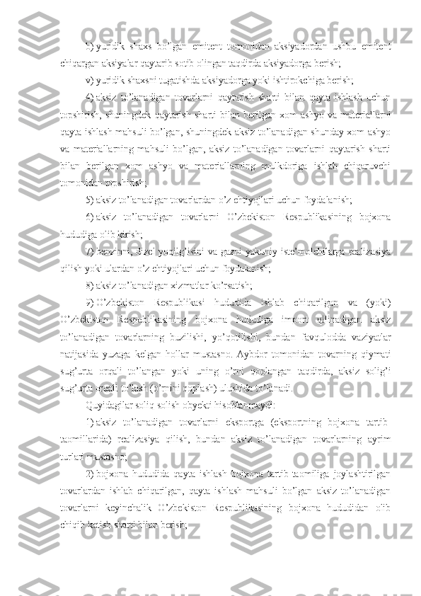 b)   yuridik   shaxs   bo’lgan   emitent   tomonidan   aksiyadordan   ushbu   emitent
chiqargan aksiyalar qaytarib sotib olingan taqdirda aksiyadorga berish;
v)   yuridik shaxsni tugatishda aksiyadorga yoki ishtirokchiga berish;
4)   aksiz   to’lanadigan   tovarlarni   qaytarish   sharti   bilan   qayta   ishlash   uchun
topshirish,   shuningdek   qaytarish   sharti   bilan   berilgan   xom   ashyo   va   materiallarni
qayta ishlash mahsuli bo’lgan, shuningdek aksiz to’lanadigan shunday xom ashyo
va   materiallarning   mahsuli   bo’lgan,   aksiz   to’lanadigan   tovarlarni   qaytarish   sharti
bilan   berilgan   xom   ashyo   va   materiallarning   mulkdoriga   ishlab   chiqaruvchi
tomonidan topshirish;
5)   aksiz to’lanadigan tovarlardan o’z ehtiyojlari uchun foydalanish;
6)   aksiz   to’lanadigan   tovarlarni   O’zbekiston   Respublikasining   bojxona
hududiga olib kirish;
7)   benzinni, dizel  yoqilg’isini  va gazni  yakuniy iste’molchilarga realizasiya
qilish yoki ulardan o’z ehtiyojlari uchun foydalanish;
8)   aksiz to’lanadigan xizmatlar ko’rsatish;
9)   O’zbekiston   Respublikasi   hududida   ishlab   chiqarilgan   va   (yoki)
O’zbekiston   Respublikasining   bojxona   hududiga   import   qilinadigan   aksiz
to’lanadigan   tovarlarning   buzilishi,   yo’qotilishi,   bundan   favqulodda   vaziyatlar
natijasida   yuzaga   kelgan   hollar   mustasno.   Aybdor   tomonidan   tovarning   qiymati
sug’urta   orqali   to’langan   yoki   uning   o’rni   qoplangan   taqdirda,   aksiz   solig’i
sug’urta orqali to’lash (o’rnini qoplash) ulushida to’lanadi.
Quyidagilar soliq solish obyekti hisoblanmaydi:
1)   aksiz   to’lanadigan   tovarlarni   eksportga   (eksportning   bojxona   tartib-
taomillarida)   realizasiya   qilish,   bundan   aksiz   to’lanadigan   tovarlarning   ayrim
turlari mustasno;
2)   bojxona   hududida   qayta   ishlash   bojxona   tartib-taomiliga   joylashtirilgan
tovarlardan   ishlab   chiqarilgan,   qayta   ishlash   mahsuli   bo’lgan   aksiz   to’lanadigan
tovarlarni   keyinchalik   O’zbekiston   Respublikasining   bojxona   hududidan   olib
chiqib ketish sharti bilan berish; 