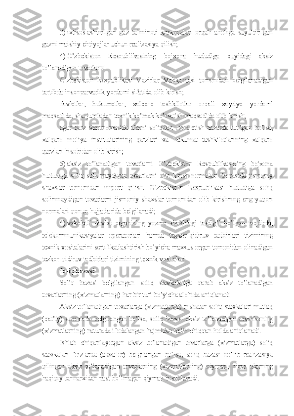 3)   ixtisoslashtirilgan   gaz   ta’minoti   korxonalari   orqali   aholiga   suyultirilgan
gazni maishiy ehtiyojlar uchun realizasiya qilish; 
4)   O’zbekiston   Respublikasining   bojxona   hududiga   quyidagi   aksiz
to’lanadigan tovarlarni:
O’zbekiston   Respublikasi   Vazirlar   Mahkamasi   tomonidan   belgilanadigan
tartibda insonparvarlik yordami sifatida olib kirish;
davlatlar,   hukumatlar,   xalqaro   tashkilotlar   orqali   xayriya   yordami
maqsadida, shu jumladan texnik ko’mak ko’rsatish maqsadida olib kirish; 
agar   qarz   shartnomasida   ularni   soliqdan   ozod   etish   nazarda  tutilgan   bo’lsa,
xalqaro   moliya   institutlarining   qarzlari   va   hukumat   tashkilotlarining   xalqaro
qarzlari hisobidan olib kirish;
5)   aksiz   to’lanadigan   tovarlarni   O’zbekiston   Respublikasining   bojxona
hududiga   soliq   solinmaydigan   tovarlarni   olib   kirish   normalari   doirasida   jismoniy
shaxslar   tomonidan   import   qilish.   O’zbekiston   Respublikasi   hududiga   soliq
solinmaydigan   tovarlarni   jismoniy   shaxslar   tomonidan   olib   kirishning   eng   yuqori
normalari qonun hujjatlarida belgilanadi;
6)   vakolatli   davlat   organining   yozma   shakldagi   tasdig’i   bo’lgan   taqdirda,
telekommunikasiyalar   operatorlari   hamda   tezkor-qidiruv   tadbirlari   tizimining
texnik vositalarini sertifikatlashtirish bo’yicha maxsus organ tomonidan olinadigan
tezkor-qidiruv tadbirlari tizimining texnik vositalari.
Soliq bazasi
Soliq   bazasi   belgilangan   soliq   stavkalariga   qarab   aksiz   to’lanadigan
tovarlarning (xizmatlarning) har bir turi bo’yicha alohida aniqlanadi.
Aksiz to’lanadigan tovarlarga (xizmatlarga) nisbatan soliq stavkalari mutlaq
(qat’iy)  summada  belgilangan  bo’lsa,   soliq bazasi   aksiz  to’lanadigan tovarlarning
(xizmatlarning) naturada ifodalangan hajmidan kelib chiqqan holda aniqlanadi.
Ishlab   chiqarilayotgan   aksiz   to’lanadigan   tovarlarga   (xizmatlarga)   soliq
stavkalari   foizlarda   (advalor)   belgilangan   bo’lsa,   soliq   bazasi   bo’lib   realizasiya
qilingan   aksiz   to’lanadigan   tovarlarning   (xizmatlarning)   qiymati,   biroq   ularning
haqiqiy tannarxidan past bo’lmagan qiymati hisoblanadi. 