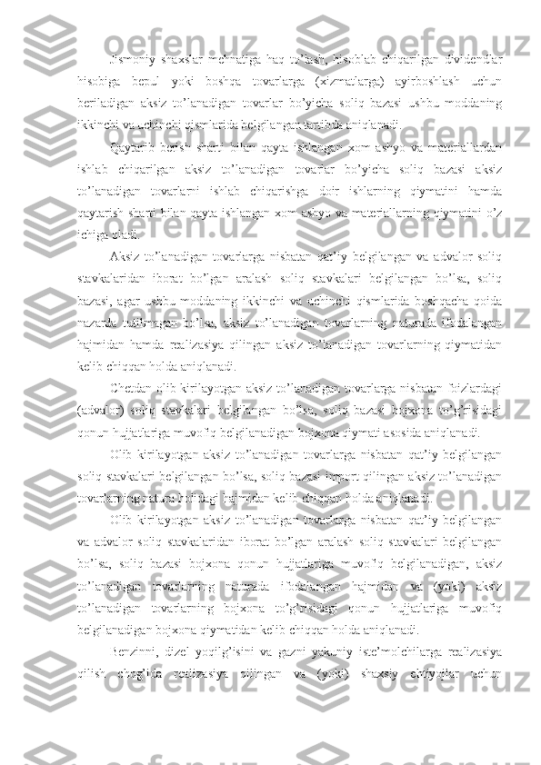 Jismoniy   shaxslar   mehnatiga   haq   to’lash,   hisoblab   chiqarilgan   dividendlar
hisobiga   bepul   yoki   boshqa   tovarlarga   (xizmatlarga)   ayirboshlash   uchun
beriladigan   aksiz   to’lanadigan   tovarlar   bo’yicha   soliq   bazasi   ushbu   moddaning
ikkinchi va uchinchi qismlarida belgilangan tartibda aniqlanadi.
Qaytarib   berish   sharti   bilan   qayta   ishlangan   xom   ashyo   va   materiallardan
ishlab   chiqarilgan   aksiz   to’lanadigan   tovarlar   bo’yicha   soliq   bazasi   aksiz
to’lanadigan   tovarlarni   ishlab   chiqarishga   doir   ishlarning   qiymatini   hamda
qaytarish sharti bilan qayta ishlangan xom ashyo va materiallarning qiymatini o’z
ichiga oladi.
Aksiz   to’lanadigan   tovarlarga   nisbatan   qat’iy   belgilangan   va   advalor   soliq
stavkalaridan   iborat   bo’lgan   aralash   soliq   stavkalari   belgilangan   bo’lsa,   soliq
bazasi,   agar   ushbu   moddaning   ikkinchi   va   uchinchi   qismlarida   boshqacha   qoida
nazarda   tutilmagan   bo’lsa,   aksiz   to’lanadigan   tovarlarning   naturada   ifodalangan
hajmidan   hamda   realizasiya   qilingan   aksiz   to’lanadigan   tovarlarning   qiymatidan
kelib chiqqan holda aniqlanadi.
Chetdan olib kirilayotgan aksiz to’lanadigan tovarlarga nisbatan foizlardagi
(advalor)   soliq   stavkalari   belgilangan   bo’lsa,   soliq   bazasi   bojxona   to’g’risidagi
qonun hujjatlariga muvofiq belgilanadigan bojxona qiymati asosida aniqlanadi.
Olib   kirilayotgan   aksiz   to’lanadigan   tovarlarga   nisbatan   qat’iy   belgilangan
soliq stavkalari belgilangan bo’lsa, soliq bazasi import qilingan aksiz to’lanadigan
tovarlarning natura holidagi hajmidan kelib chiqqan holda aniqlanadi.
Olib   kirilayotgan   aksiz   to’lanadigan   tovarlarga   nisbatan   qat’iy   belgilangan
va   advalor   soliq   stavkalaridan   iborat   bo’lgan   aralash   soliq   stavkalari   belgilangan
bo’lsa,   soliq   bazasi   bojxona   qonun   hujjatlariga   muvofiq   belgilanadigan,   aksiz
to’lanadigan   tovarlarning   naturada   ifodalangan   hajmidan   va   (yoki)   aksiz
to’lanadigan   tovarlarning   bojxona   to’g’risidagi   qonun   hujjatlariga   muvofiq
belgilanadigan bojxona qiymatidan kelib chiqqan holda aniqlanadi. 
Benzinni,   dizel   yoqilg’isini   va   gazni   yakuniy   iste’molchilarga   realizasiya
qilish   chog’ida   realizasiya   qilingan   va   (yoki)   shaxsiy   ehtiyojlar   uchun 