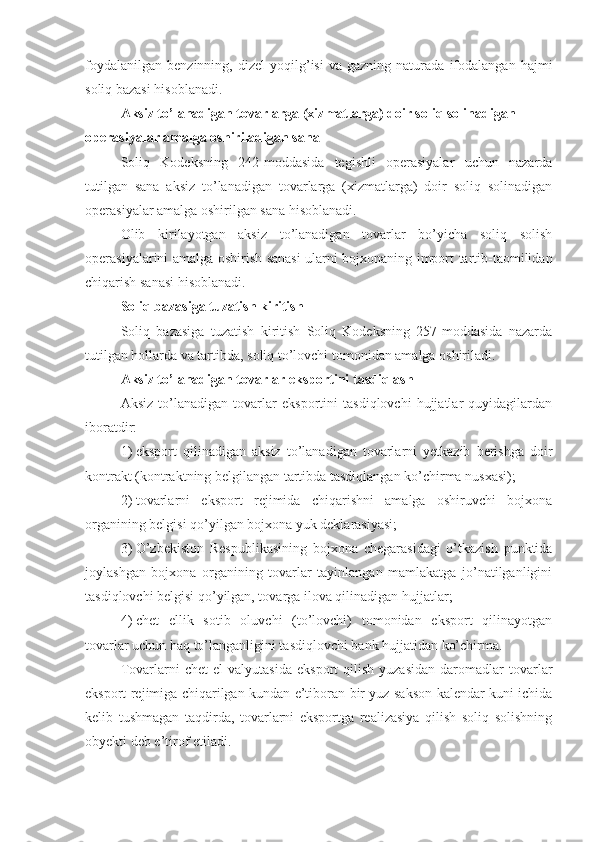 foydalanilgan   benzinning,   dizel   yoqilg’isi   va  gazning   naturada   ifodalangan   hajmi
soliq bazasi hisoblanadi.
Aksiz to’lanadigan tovarlarga (xizmatlarga) doir soliq solinadigan 
operasiyalar amalga oshiriladigan sana
Soliq   Kodeksning   242-moddasida   tegishli   operasiyalar   uchun   nazarda
tutilgan   sana   aksiz   to’lanadigan   tovarlarga   (xizmatlarga)   doir   soliq   solinadigan
operasiyalar amalga oshirilgan sana hisoblanadi. 
Olib   kirilayotgan   aksiz   to’lanadigan   tovarlar   bo’yicha   soliq   solish
operasiyalarini amalga oshirish sanasi ularni bojxonaning import tartib-taomilidan
chiqarish sanasi hisoblanadi. 
Soliq bazasiga tuzatish kiritish
Soliq   bazasiga   tuzatish   kiritish   Soliq   Kodeksning   257-moddasida   nazarda
tutilgan hollarda va tartibda, soliq to’lovchi tomonidan amalga oshiriladi.
Aksiz to’lanadigan tovarlar eksportini tasdiqlash
Aksiz   to’lanadigan   tovarlar   eksportini   tasdiqlovchi   hujjatlar   quyidagilardan
iboratdir:
1)   eksport   qilinadigan   aksiz   to’lanadigan   tovarlarni   yetkazib   berishga   doir
kontrakt (kontraktning belgilangan tartibda tasdiqlangan ko’chirma nusxasi);
2)   tovarlarni   eksport   rejimida   chiqarishni   amalga   oshiruvchi   bojxona
organining belgisi qo’yilgan bojxona yuk deklarasiyasi;
3)   O’zbekiston   Respublikasining   bojxona   chegarasidagi   o’tkazish   punktida
joylashgan   bojxona   organining   tovarlar   tayinlangan   mamlakatga   jo’natilganligini
tasdiqlovchi belgisi qo’yilgan, tovarga ilova qilinadigan hujjatlar;
4)   chet   ellik   sotib   oluvchi   (to’lovchi)   tomonidan   eksport   qilinayotgan
tovarlar uchun haq to’langanligini tasdiqlovchi bank hujjatidan ko’chirma.
Tovarlarni   chet   el   valyutasida   eksport   qilish   yuzasidan   daromadlar   tovarlar
eksport rejimiga chiqarilgan kundan e’tiboran bir yuz sakson kalendar kuni ichida
kelib   tushmagan   taqdirda,   tovarlarni   eksportga   realizasiya   qilish   soliq   solishning
obyekti deb e’tirof etiladi. 