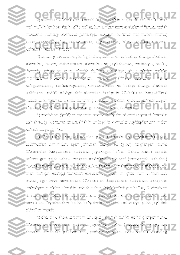 2)   xizmatlar   O’zbekiston   Respublikasi   hududida   haqiqatda   bo’lgan   ko’char
mol-mulk bilan bevosita bog’liq bo’lsa, bundan transport vositalarini ijaraga berish
mustasno.   Bunday   xizmatlar   jumlasiga,   xususan,   ko’char   mol-mulkni   montaj
qilish,   sozlash,   yig’ish,   ishlov   berish,   qayta   ishlash,   ta’mirlash,   texnik   xizmat
ko’rsatish, saqlash kiradi;
3)   umumiy ovqatlanish, ko’ngilochar, dam olish va boshqa shunga o’xshash
xizmatlar,   turizm,   mehmonxona   xizmatlari   va   joylashtiruvi,   madaniyat,   san’at,
jismoniy   tarbiya   va   sport,   o’qitish   (ta’lim)   sohasidagi,   shu   jumladan   malaka
imtihonlari   o’tkazish,   seminarlar,   malaka   oshirish   kurslarini,   pullik
ko’rgazmalarni,   konferensiyalarni,   simpoziumlarni   va   boshqa   shunga   o’xshash
tadbirlarni   tashkil   etishga   doir   xizmatlar   haqiqatda   O’zbekiston   Respublikasi
hududida   ko’rsatilsa.   Ushbu   bandning   qoidalari   elektron   shaklda   ko’rsatiladigan
o’qitish (ta’lim) sohasidagi xizmatlarga nisbatan tatbiq etilmaydi. 
4)   tashish   va   (yoki)   transportda   tashish   bo’yicha   xizmatlar   yoxud   bevosita
tashish va (yoki) transportda tashish bilan bog’liq xizmatlar quyidagilar tomonidan
ko’rsatiladigan bo’lsa:
a)   O’zbekiston   Respublikasining   yuridik   shaxslari   yoki   yakka   tartibdagi
tadbirkorlar   tomonidan,   agar   jo’natish   punkti   va   (yoki)   belgilangan   punkt
O’zbekiston   Respublikasi   hududida   joylashgan   bo’lsa.   Ushbu   kichik   bandda
ko’rsatilgan   qoida   ushbu   transport   vositalarida   tashishni   (transportda   tashishni)
nazarda tutuvchi, kemada vaqtincha yuk tashishga doir shartnoma bo’yicha (ekipaj
bilan   bo’lgan   vaqtga)   transport   vositalarini   berish   chog’ida   ham   qo’llaniladi.
Bunda,   agar   havo   kemalaridan   O’zbekiston   Respublikasi   hududidan   tashqarida
joylashgan   punktlar   o’rtasida   tashish   uchun   foydalaniladigan   bo’lsa,   O’zbekiston
Respublikasi   hududi   kemada   vaqtincha   yuk   tashish   shartnomasiga   ko’ra   havo
kemalarini   foydalanishga   berish   bo’yicha   xizmatlarni   realizasiya   qilish   joyi   deb
e’tirof etilmaydi;
b)   chet ellik shaxslar tomonidan, agar jo’natish punkti va belgilangan punkt
O’zbekiston   Respublikasi   hududida   joylashgan   bo’lsa   (bundan   chet   el   yuridik
shaxslari   tomonidan   yo’lovchilarni,   pochtani   va   yukni   ushbu   yuridik   shaxsning 