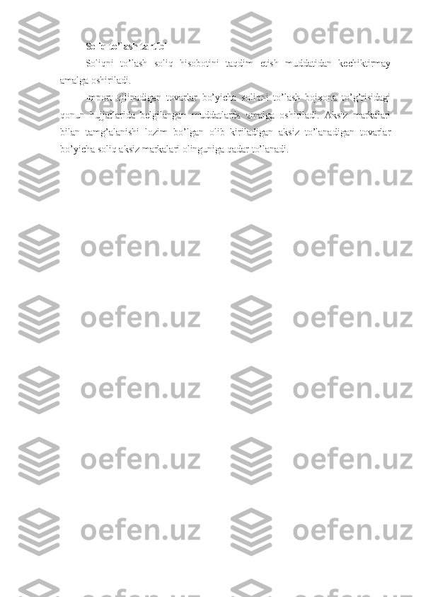 Soliq to’lash tartibi
Soliqni   to’lash   soliq   hisobotini   taqdim   etish   muddatidan   kechiktirmay
amalga oshiriladi.
Import   qilinadigan   tovarlar   bo’yicha   soliqni   to’lash   bojxona   to’g’risidagi
qonun   hujjatlarida   belgilangan   muddatlarda   amalga   oshiriladi.   Aksiz   markalari
bilan   tamg’alanishi   lozim   bo’lgan   olib   kiriladigan   aksiz   to’lanadigan   tovarlar
bo’yicha soliq aksiz markalari olinguniga qadar to’lanadi. 