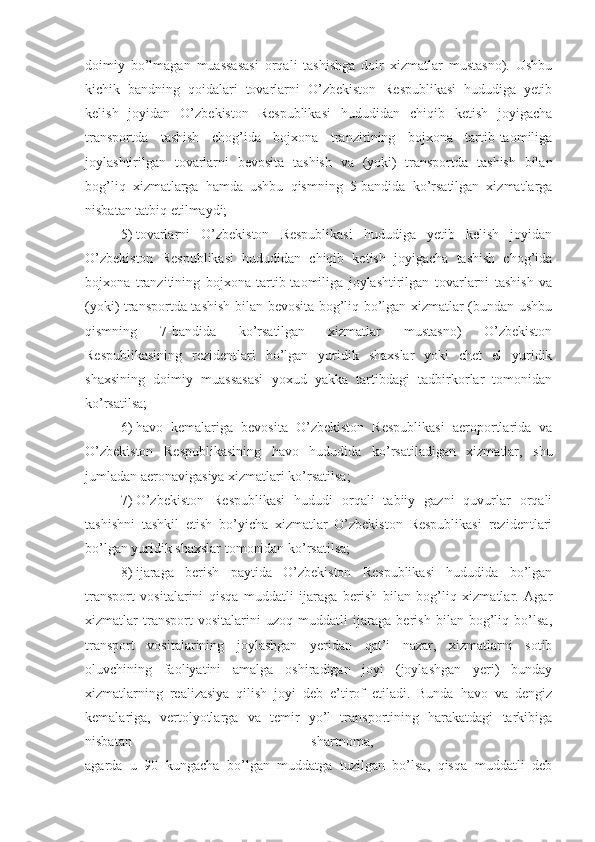 doimiy   bo’lmagan   muassasasi   orqali   tashishga   doir   xizmatlar   mustasno).   Ushbu
kichik   bandning   qoidalari   tovarlarni   O’zbekiston   Respublikasi   hududiga   yetib
kelish   joyidan   O’zbekiston   Respublikasi   hududidan   chiqib   ketish   joyigacha
transportda   tashish   chog’ida   bojxona   tranzitining   bojxona   tartib-taomiliga
joylashtirilgan   tovarlarni   bevosita   tashish   va   (yoki)   transportda   tashish   bilan
bog’liq   xizmatlarga   hamda   ushbu   qismning   5-bandida   ko’rsatilgan   xizmatlarga
nisbatan tatbiq etilmaydi;
5)   tovarlarni   O’zbekiston   Respublikasi   hududiga   yetib   kelish   joyidan
O’zbekiston   Respublikasi   hududidan   chiqib   ketish   joyigacha   tashish   chog’ida
bojxona   tranzitining   bojxona   tartib-taomiliga   joylashtirilgan   tovarlarni   tashish   va
(yoki) transportda tashish bilan bevosita bog’liq bo’lgan xizmatlar (bundan ushbu
qismning   7-bandida   ko’rsatilgan   xizmatlar   mustasno)   O’zbekiston
Respublikasining   rezidentlari   bo’lgan   yuridik   shaxslar   yoki   chet   el   yuridik
shaxsining   doimiy   muassasasi   yoxud   yakka   tartibdagi   tadbirkorlar   tomonidan
ko’rsatilsa;
6)   havo   kemalariga   bevosita   O’zbekiston   Respublikasi   aeroportlarida   va
O’zbekiston   Respublikasining   havo   hududida   ko’rsatiladigan   xizmatlar,   shu
jumladan aeronavigasiya xizmatlari ko’rsatilsa;
7)   O’zbekiston   Respublikasi   hududi   orqali   tabiiy   gazni   quvurlar   orqali
tashishni   tashkil   etish   bo’yicha   xizmatlar   O’zbekiston   Respublikasi   rezidentlari
bo’lgan yuridik shaxslar tomonidan ko’rsatilsa;
8)   ijaraga   berish   paytida   O’zbekiston   Respublikasi   hududida   bo’lgan
transport   vositalarini   qisqa   muddatli   ijaraga   berish   bilan   bog’liq   xizmatlar.   Agar
xizmatlar   transport   vositalarini   uzoq   muddatli   ijaraga   berish   bilan   bog’liq   bo’lsa,
transport   vositalarining   joylashgan   yeridan   qat’i   nazar,   xizmatlarni   sotib
oluvchining   faoliyatini   amalga   oshiradigan   joyi   (joylashgan   yeri)   bunday
xizmatlarning   realizasiya   qilish   joyi   deb   e’tirof   etiladi.   Bunda   havo   va   dengiz
kemalariga,   vertolyotlarga   va   temir   yo’l   transportining   harakatdagi   tarkibiga
nisbatan   shartnoma,  
agarda   u   90   kungacha   bo’lgan   muddatga   tuzilgan   bo’lsa,   qisqa   muddatli   deb 