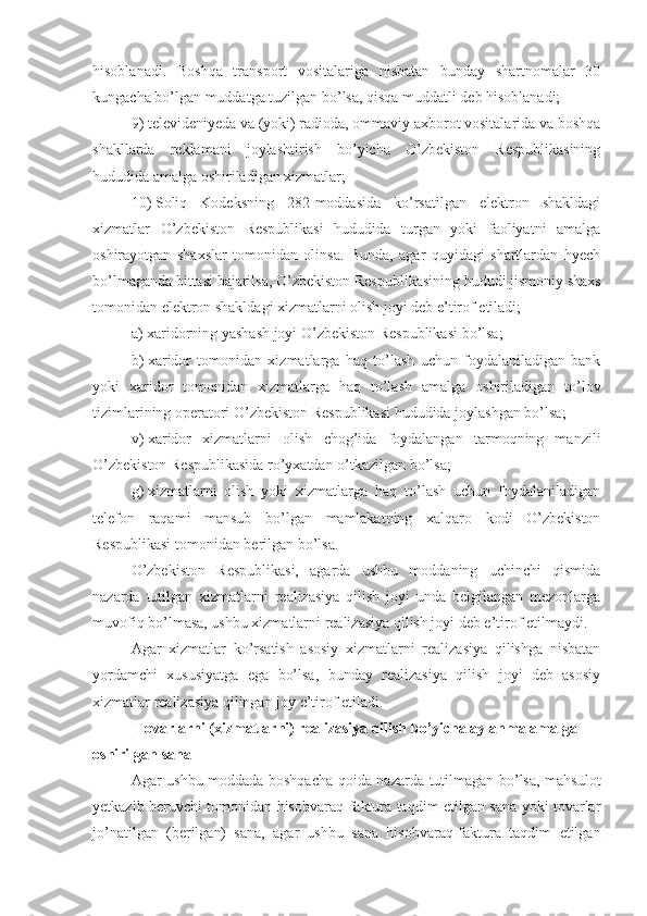 hisoblanadi.   Boshqa   transport   vositalariga   nisbatan   bunday   shartnomalar   30
kungacha bo’lgan muddatga tuzilgan bo’lsa, qisqa muddatli deb hisoblanadi;
9)   televideniyeda va (yoki) radioda, ommaviy axborot vositalarida va boshqa
shakllarda   reklamani   joylashtirish   bo’yicha   O’zbekiston   Respublikasining
hududida amalga oshiriladigan xizmatlar;
10)   Soliq   Kodeksning   282-moddasida   ko’rsatilgan   elektron   shakldagi
xizmatlar   O’zbekiston   Respublikasi   hududida   turgan   yoki   faoliyatni   amalga
oshirayotgan   shaxslar   tomonidan   olinsa.   Bunda,   agar   quyidagi   shartlardan   hyech
bo’lmaganda bittasi bajarilsa, O’zbekiston Respublikasining hududi jismoniy shaxs
tomonidan elektron shakldagi xizmatlarni olish joyi deb e’tirof etiladi;
a)   xaridorning yashash joyi O’zbekiston Respublikasi bo’lsa;
b)   xaridor   tomonidan   xizmatlarga   haq   to’lash   uchun   foydalaniladigan   bank
yoki   xaridor   tomonidan   xizmatlarga   haq   to’lash   amalga   oshiriladigan   to’lov
tizimlarining operatori O’zbekiston Respublikasi hududida joylashgan bo’lsa;
v)   xaridor   xizmatlarni   olish   chog’ida   foydalangan   tarmoqning   manzili
O’zbekiston Respublikasida ro’yxatdan o’tkazilgan bo’lsa;
g)   xizmatlarni   olish   yoki   xizmatlarga   haq   to’lash   uchun   foydalaniladigan
telefon   raqami   mansub   bo’lgan   mamlakatning   xalqaro   kodi   O’zbekiston
Respublikasi tomonidan berilgan bo’lsa.
O’zbekiston   Respublikasi,   agarda   ushbu   moddaning   uchinchi   qismida
nazarda   tutilgan   xizmatlarni   realizasiya   qilish   joyi   unda   belgilangan   mezonlarga
muvofiq bo’lmasa, ushbu xizmatlarni realizasiya qilish joyi deb e’tirof etilmaydi.
Agar   xizmatlar   ko’rsatish   asosiy   xizmatlarni   realizasiya   qilishga   nisbatan
yordamchi   xususiyatga   ega   bo’lsa,   bunday   realizasiya   qilish   joyi   deb   asosiy
xizmatlar realizasiya qilingan joy e’tirof etiladi. 
Tovarlarni (xizmatlarni) realizasiya qilish bo’yicha aylanma amalga 
oshirilgan sana
Agar ushbu moddada boshqacha qoida nazarda tutilmagan bo’lsa, mahsulot
yetkazib beruvchi tomonidan hisobvaraq-faktura taqdim etilgan sana yoki tovarlar
jo’natilgan   (berilgan)   sana,   agar   ushbu   sana   hisobvaraq-faktura   taqdim   etilgan 